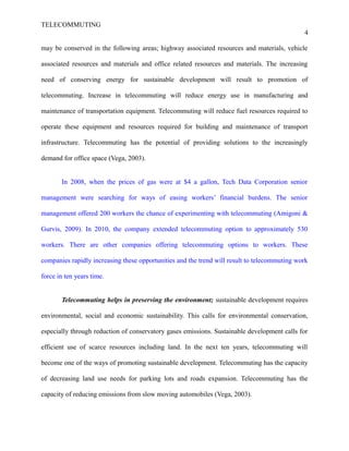 TELECOMMUTING
4
may be conserved in the following areas; highway associated resources and materials, vehicle
associated resources and materials and office related resources and materials. The increasing
need of conserving energy for sustainable development will result to promotion of
telecommuting. Increase in telecommuting will reduce energy use in manufacturing and
maintenance of transportation equipment. Telecommuting will reduce fuel resources required to
operate these equipment and resources required for building and maintenance of transport
infrastructure. Telecommuting has the potential of providing solutions to the increasingly
demand for office space (Vega, 2003).
In 2008, when the prices of gas were at $4 a gallon, Tech Data Corporation senior
management were searching for ways of easing workers’ financial burdens. The senior
management offered 200 workers the chance of experimenting with telecommuting (Amigoni &
Gurvis, 2009). In 2010, the company extended telecommuting option to approximately 530
workers. There are other companies offering telecommuting options to workers. These
companies rapidly increasing these opportunities and the trend will result to telecommuting work
force in ten years time.
Telecommuting helps in preserving the environment; sustainable development requires
environmental, social and economic sustainability. This calls for environmental conservation,
especially through reduction of conservatory gases emissions. Sustainable development calls for
efficient use of scarce resources including land. In the next ten years, telecommuting will
become one of the ways of promoting sustainable development. Telecommuting has the capacity
of decreasing land use needs for parking lots and roads expansion. Telecommuting has the
capacity of reducing emissions from slow moving automobiles (Vega, 2003).
 