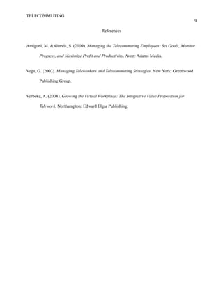 TELECOMMUTING
9
References
Amigoni, M. & Gurvis, S. (2009). Managing the Telecommuting Employees: Set Goals, Monitor
Progress, and Maximize Profit and Productivity. Avon: Adams Media.
Vega, G. (2003). Managing Teleworkers and Telecommuting Strategies. New York: Greenwood
Publishing Group.
Verbeke, A. (2008). Growing the Virtual Workplace: The Integrative Value Proposition for
Telework. Northampton: Edward Elgar Publishing.
 