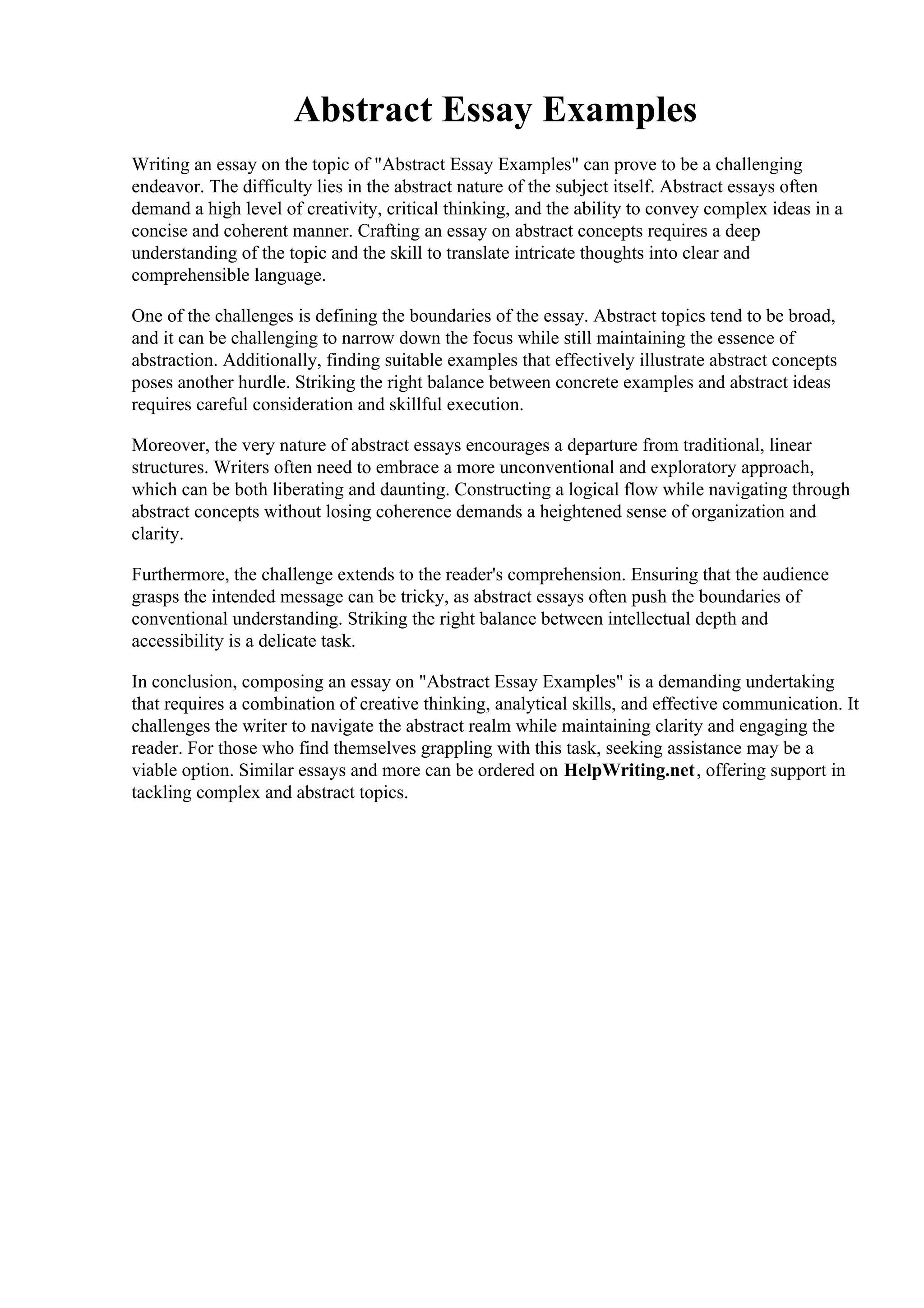 Abstract Essay Examples
Writing an essay on the topic of "Abstract Essay Examples" can prove to be a challenging
endeavor. The difficulty lies in the abstract nature of the subject itself. Abstract essays often
demand a high level of creativity, critical thinking, and the ability to convey complex ideas in a
concise and coherent manner. Crafting an essay on abstract concepts requires a deep
understanding of the topic and the skill to translate intricate thoughts into clear and
comprehensible language.
One of the challenges is defining the boundaries of the essay. Abstract topics tend to be broad,
and it can be challenging to narrow down the focus while still maintaining the essence of
abstraction. Additionally, finding suitable examples that effectively illustrate abstract concepts
poses another hurdle. Striking the right balance between concrete examples and abstract ideas
requires careful consideration and skillful execution.
Moreover, the very nature of abstract essays encourages a departure from traditional, linear
structures. Writers often need to embrace a more unconventional and exploratory approach,
which can be both liberating and daunting. Constructing a logical flow while navigating through
abstract concepts without losing coherence demands a heightened sense of organization and
clarity.
Furthermore, the challenge extends to the reader's comprehension. Ensuring that the audience
grasps the intended message can be tricky, as abstract essays often push the boundaries of
conventional understanding. Striking the right balance between intellectual depth and
accessibility is a delicate task.
In conclusion, composing an essay on "Abstract Essay Examples" is a demanding undertaking
that requires a combination of creative thinking, analytical skills, and effective communication. It
challenges the writer to navigate the abstract realm while maintaining clarity and engaging the
reader. For those who find themselves grappling with this task, seeking assistance may be a
viable option. Similar essays and more can be ordered on HelpWriting.net, offering support in
tackling complex and abstract topics.
Abstract Essay Examples Abstract Essay Examples
 