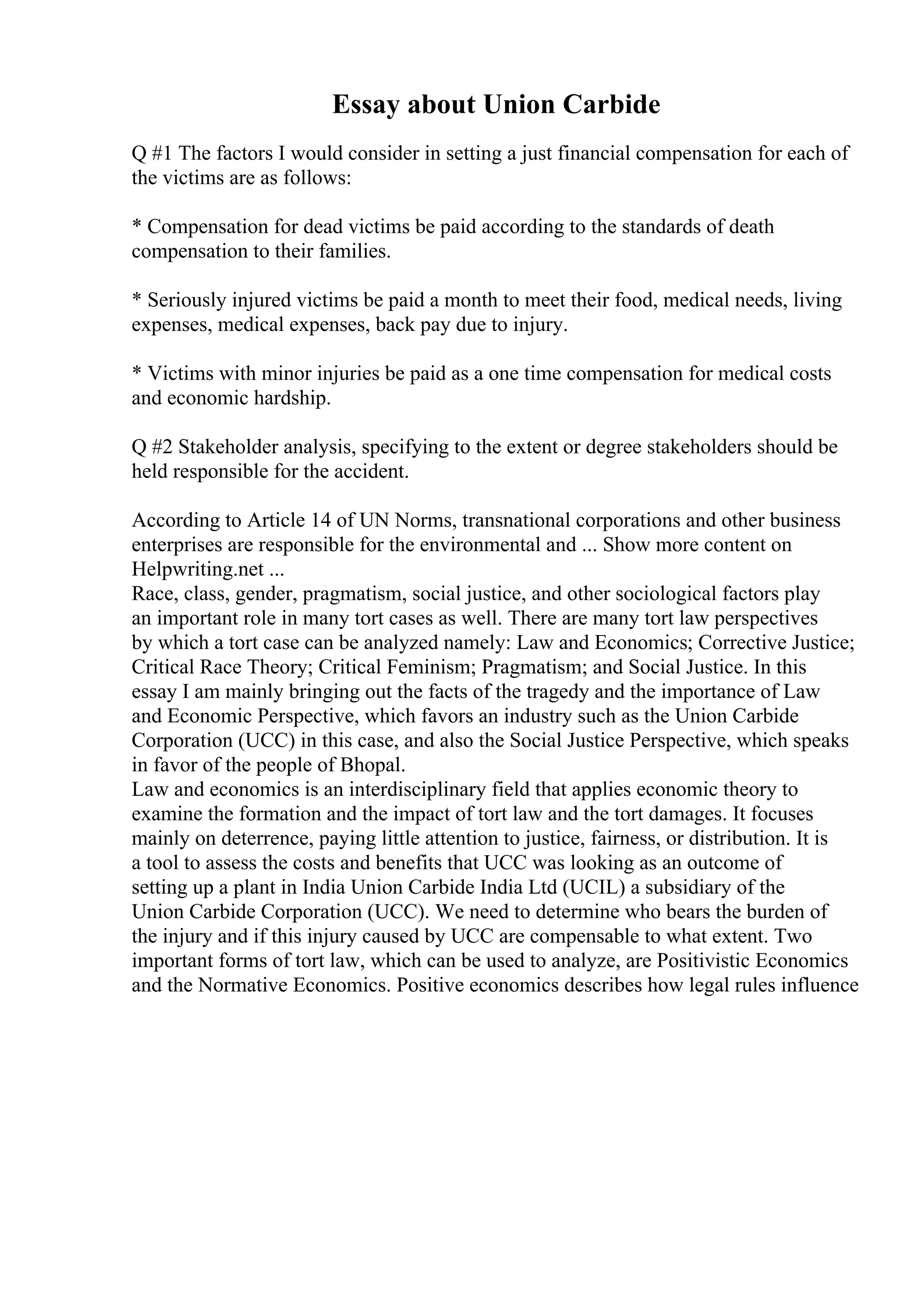 Essay about Union Carbide
Q #1 The factors I would consider in setting a just financial compensation for each of
the victims are as follows:
* Compensation for dead victims be paid according to the standards of death
compensation to their families.
* Seriously injured victims be paid a month to meet their food, medical needs, living
expenses, medical expenses, back pay due to injury.
* Victims with minor injuries be paid as a one time compensation for medical costs
and economic hardship.
Q #2 Stakeholder analysis, specifying to the extent or degree stakeholders should be
held responsible for the accident.
According to Article 14 of UN Norms, transnational corporations and other business
enterprises are responsible for the environmental and ... Show more content on
Helpwriting.net ...
Race, class, gender, pragmatism, social justice, and other sociological factors play
an important role in many tort cases as well. There are many tort law perspectives
by which a tort case can be analyzed namely: Law and Economics; Corrective Justice;
Critical Race Theory; Critical Feminism; Pragmatism; and Social Justice. In this
essay I am mainly bringing out the facts of the tragedy and the importance of Law
and Economic Perspective, which favors an industry such as the Union Carbide
Corporation (UCC) in this case, and also the Social Justice Perspective, which speaks
in favor of the people of Bhopal.
Law and economics is an interdisciplinary field that applies economic theory to
examine the formation and the impact of tort law and the tort damages. It focuses
mainly on deterrence, paying little attention to justice, fairness, or distribution. It is
a tool to assess the costs and benefits that UCC was looking as an outcome of
setting up a plant in India Union Carbide India Ltd (UCIL) a subsidiary of the
Union Carbide Corporation (UCC). We need to determine who bears the burden of
the injury and if this injury caused by UCC are compensable to what extent. Two
important forms of tort law, which can be used to analyze, are Positivistic Economics
and the Normative Economics. Positive economics describes how legal rules influence
 