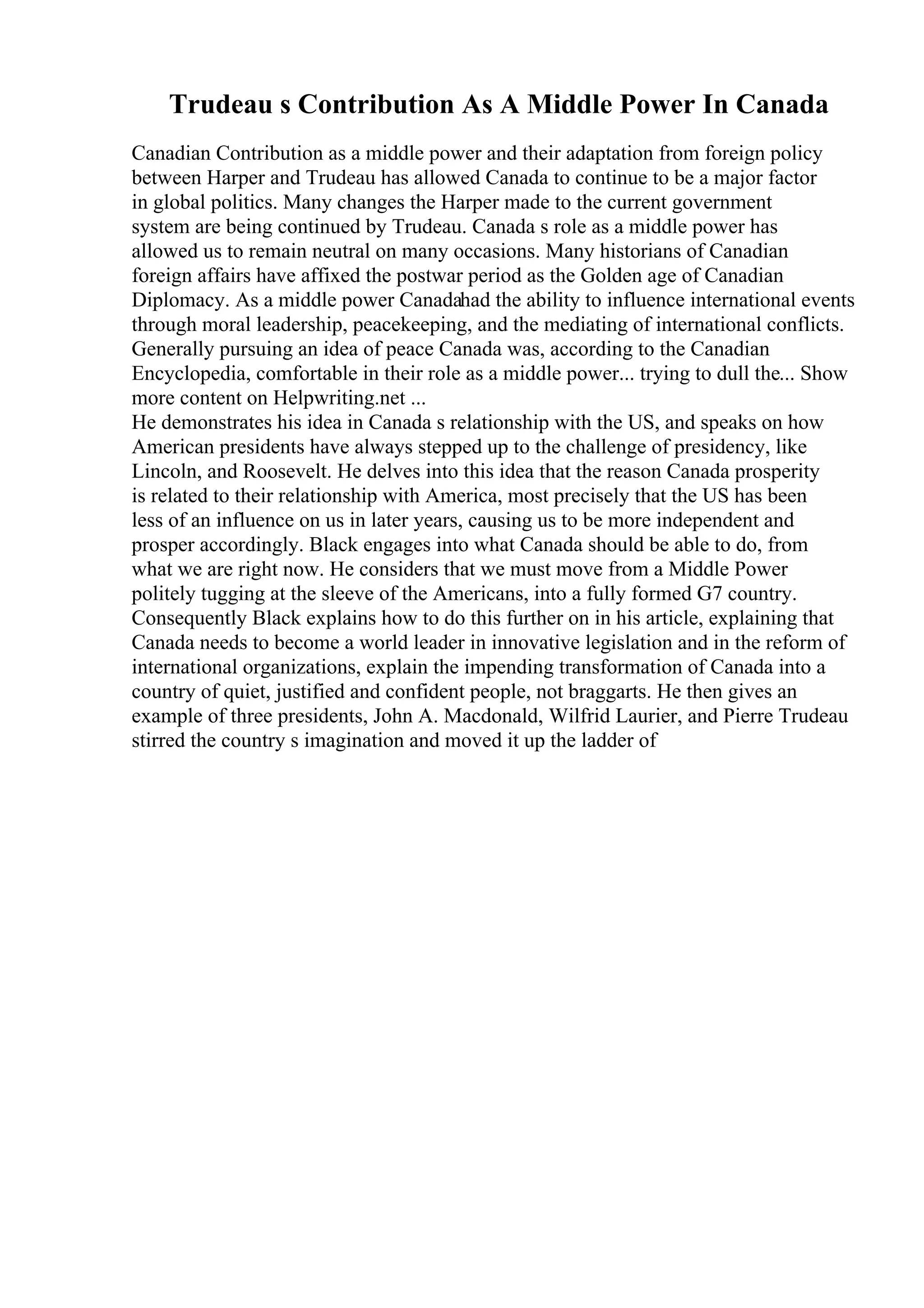 Trudeau s Contribution As A Middle Power In Canada
Canadian Contribution as a middle power and their adaptation from foreign policy
between Harper and Trudeau has allowed Canada to continue to be a major factor
in global politics. Many changes the Harper made to the current government
system are being continued by Trudeau. Canada s role as a middle power has
allowed us to remain neutral on many occasions. Many historians of Canadian
foreign affairs have affixed the postwar period as the Golden age of Canadian
Diplomacy. As a middle power Canadahad the ability to influence international events
through moral leadership, peacekeeping, and the mediating of international conflicts.
Generally pursuing an idea of peace Canada was, according to the Canadian
Encyclopedia, comfortable in their role as a middle power... trying to dull the... Show
more content on Helpwriting.net ...
He demonstrates his idea in Canada s relationship with the US, and speaks on how
American presidents have always stepped up to the challenge of presidency, like
Lincoln, and Roosevelt. He delves into this idea that the reason Canada prosperity
is related to their relationship with America, most precisely that the US has been
less of an influence on us in later years, causing us to be more independent and
prosper accordingly. Black engages into what Canada should be able to do, from
what we are right now. He considers that we must move from a Middle Power
politely tugging at the sleeve of the Americans, into a fully formed G7 country.
Consequently Black explains how to do this further on in his article, explaining that
Canada needs to become a world leader in innovative legislation and in the reform of
international organizations, explain the impending transformation of Canada into a
country of quiet, justified and confident people, not braggarts. He then gives an
example of three presidents, John A. Macdonald, Wilfrid Laurier, and Pierre Trudeau
stirred the country s imagination and moved it up the ladder of
 