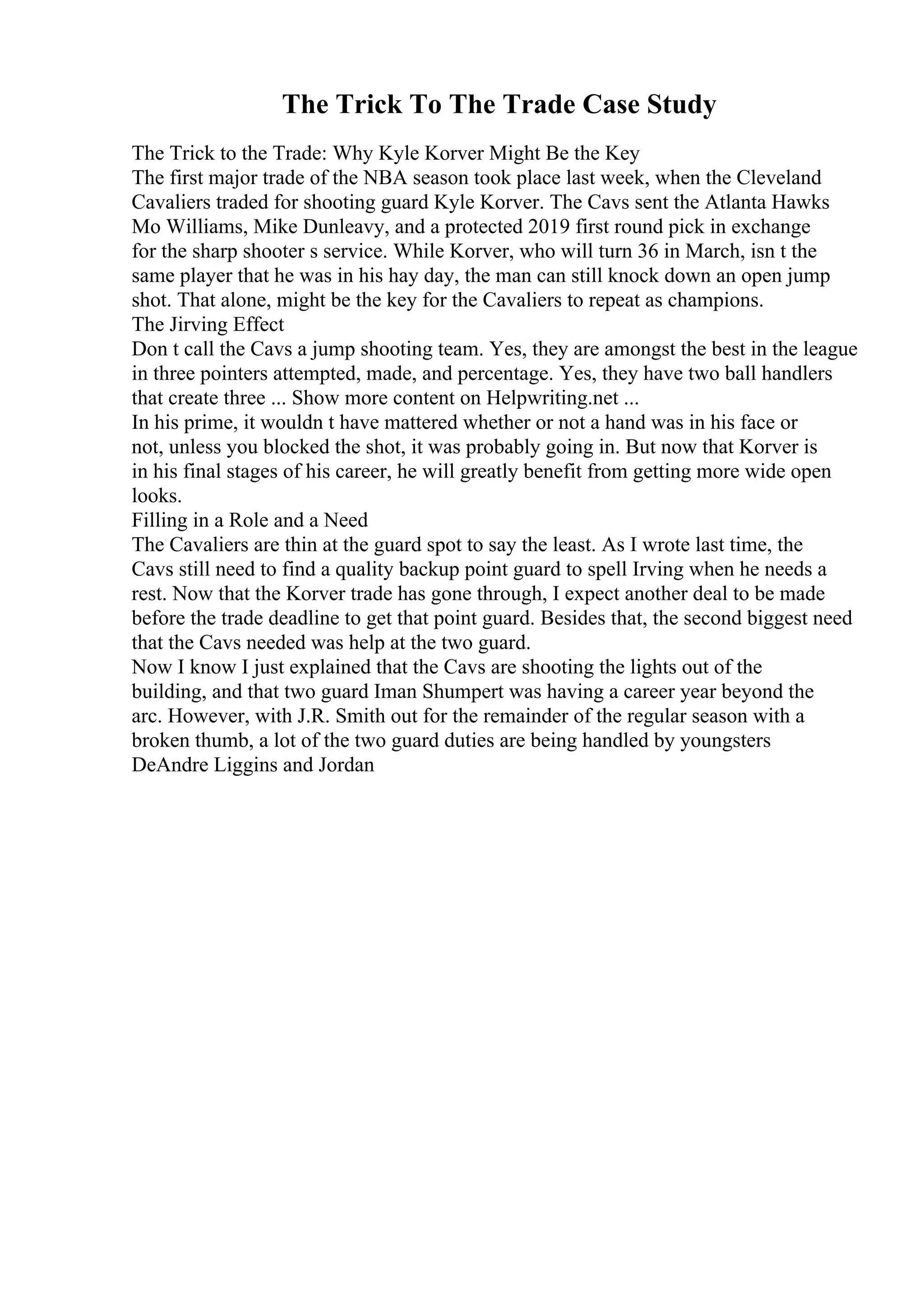 The Trick To The Trade Case Study
The Trick to the Trade: Why Kyle Korver Might Be the Key
The first major trade of the NBA season took place last week, when the Cleveland
Cavaliers traded for shooting guard Kyle Korver. The Cavs sent the Atlanta Hawks
Mo Williams, Mike Dunleavy, and a protected 2019 first round pick in exchange
for the sharp shooter s service. While Korver, who will turn 36 in March, isn t the
same player that he was in his hay day, the man can still knock down an open jump
shot. That alone, might be the key for the Cavaliers to repeat as champions.
The Jirving Effect
Don t call the Cavs a jump shooting team. Yes, they are amongst the best in the league
in three pointers attempted, made, and percentage. Yes, they have two ball handlers
that create three ... Show more content on Helpwriting.net ...
In his prime, it wouldn t have mattered whether or not a hand was in his face or
not, unless you blocked the shot, it was probably going in. But now that Korver is
in his final stages of his career, he will greatly benefit from getting more wide open
looks.
Filling in a Role and a Need
The Cavaliers are thin at the guard spot to say the least. As I wrote last time, the
Cavs still need to find a quality backup point guard to spell Irving when he needs a
rest. Now that the Korver trade has gone through, I expect another deal to be made
before the trade deadline to get that point guard. Besides that, the second biggest need
that the Cavs needed was help at the two guard.
Now I know I just explained that the Cavs are shooting the lights out of the
building, and that two guard Iman Shumpert was having a career year beyond the
arc. However, with J.R. Smith out for the remainder of the regular season with a
broken thumb, a lot of the two guard duties are being handled by youngsters
DeAndre Liggins and Jordan
 