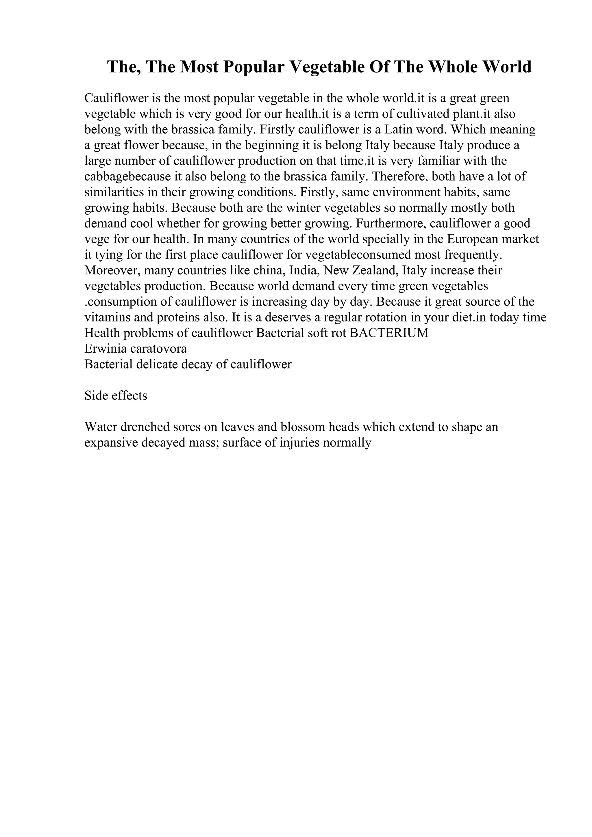 The, The Most Popular Vegetable Of The Whole World
Cauliflower is the most popular vegetable in the whole world.it is a great green
vegetable which is very good for our health.it is a term of cultivated plant.it also
belong with the brassica family. Firstly cauliflower is a Latin word. Which meaning
a great flower because, in the beginning it is belong Italy because Italy produce a
large number of cauliflower production on that time.it is very familiar with the
cabbagebecause it also belong to the brassica family. Therefore, both have a lot of
similarities in their growing conditions. Firstly, same environment habits, same
growing habits. Because both are the winter vegetables so normally mostly both
demand cool whether for growing better growing. Furthermore, cauliflower a good
vege for our health. In many countries of the world specially in the European market
it tying for the first place cauliflower for vegetableconsumed most frequently.
Moreover, many countries like china, India, New Zealand, Italy increase their
vegetables production. Because world demand every time green vegetables
.consumption of cauliflower is increasing day by day. Because it great source of the
vitamins and proteins also. It is a deserves a regular rotation in your diet.in today time
Health problems of cauliflower Bacterial soft rot BACTERIUM
Erwinia caratovora
Bacterial delicate decay of cauliflower
Side effects
Water drenched sores on leaves and blossom heads which extend to shape an
expansive decayed mass; surface of injuries normally
 