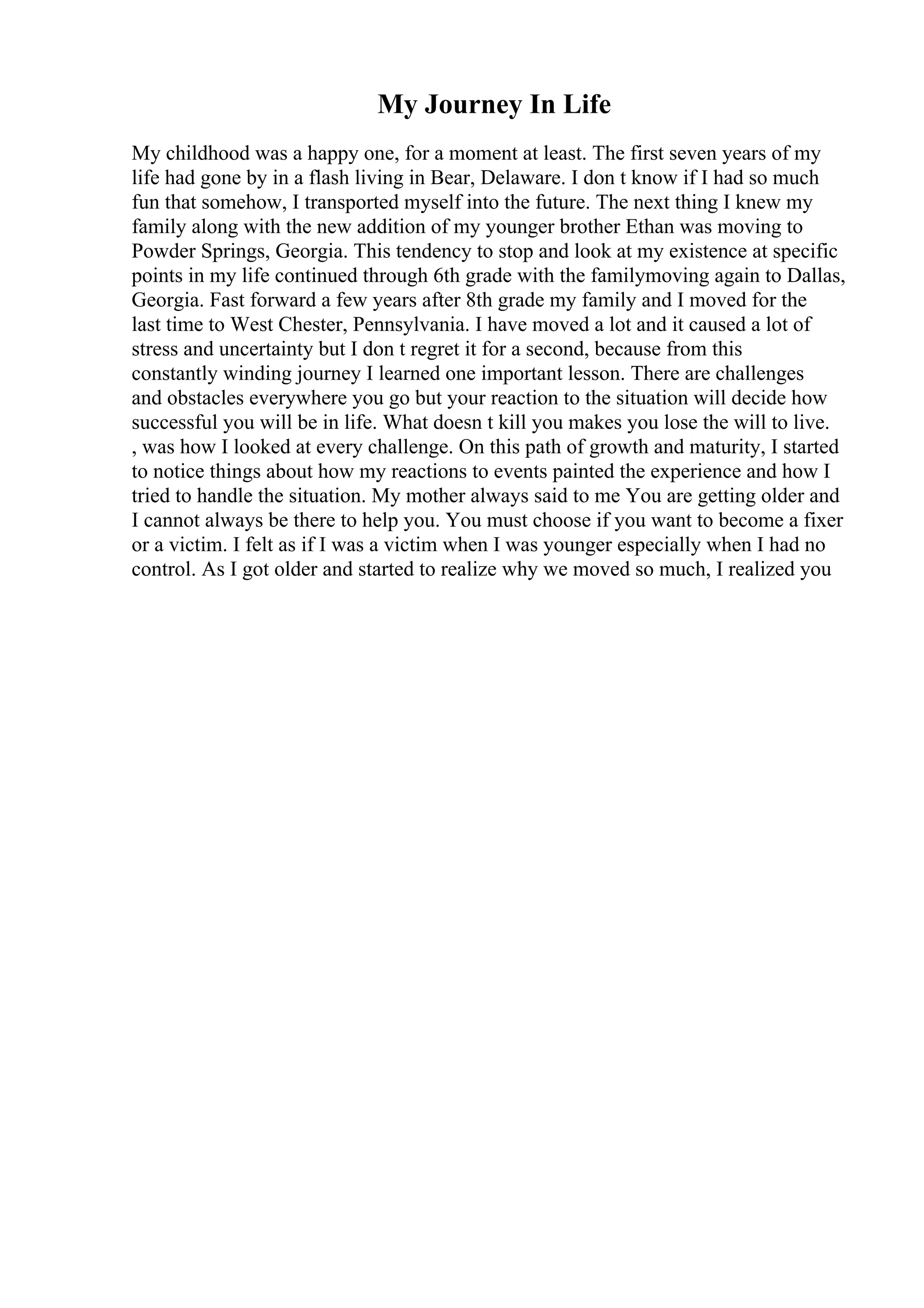 My Journey In Life
My childhood was a happy one, for a moment at least. The first seven years of my
life had gone by in a flash living in Bear, Delaware. I don t know if I had so much
fun that somehow, I transported myself into the future. The next thing I knew my
family along with the new addition of my younger brother Ethan was moving to
Powder Springs, Georgia. This tendency to stop and look at my existence at specific
points in my life continued through 6th grade with the familymoving again to Dallas,
Georgia. Fast forward a few years after 8th grade my family and I moved for the
last time to West Chester, Pennsylvania. I have moved a lot and it caused a lot of
stress and uncertainty but I don t regret it for a second, because from this
constantly winding journey I learned one important lesson. There are challenges
and obstacles everywhere you go but your reaction to the situation will decide how
successful you will be in life. What doesn t kill you makes you lose the will to live.
, was how I looked at every challenge. On this path of growth and maturity, I started
to notice things about how my reactions to events painted the experience and how I
tried to handle the situation. My mother always said to me You are getting older and
I cannot always be there to help you. You must choose if you want to become a fixer
or a victim. I felt as if I was a victim when I was younger especially when I had no
control. As I got older and started to realize why we moved so much, I realized you
 