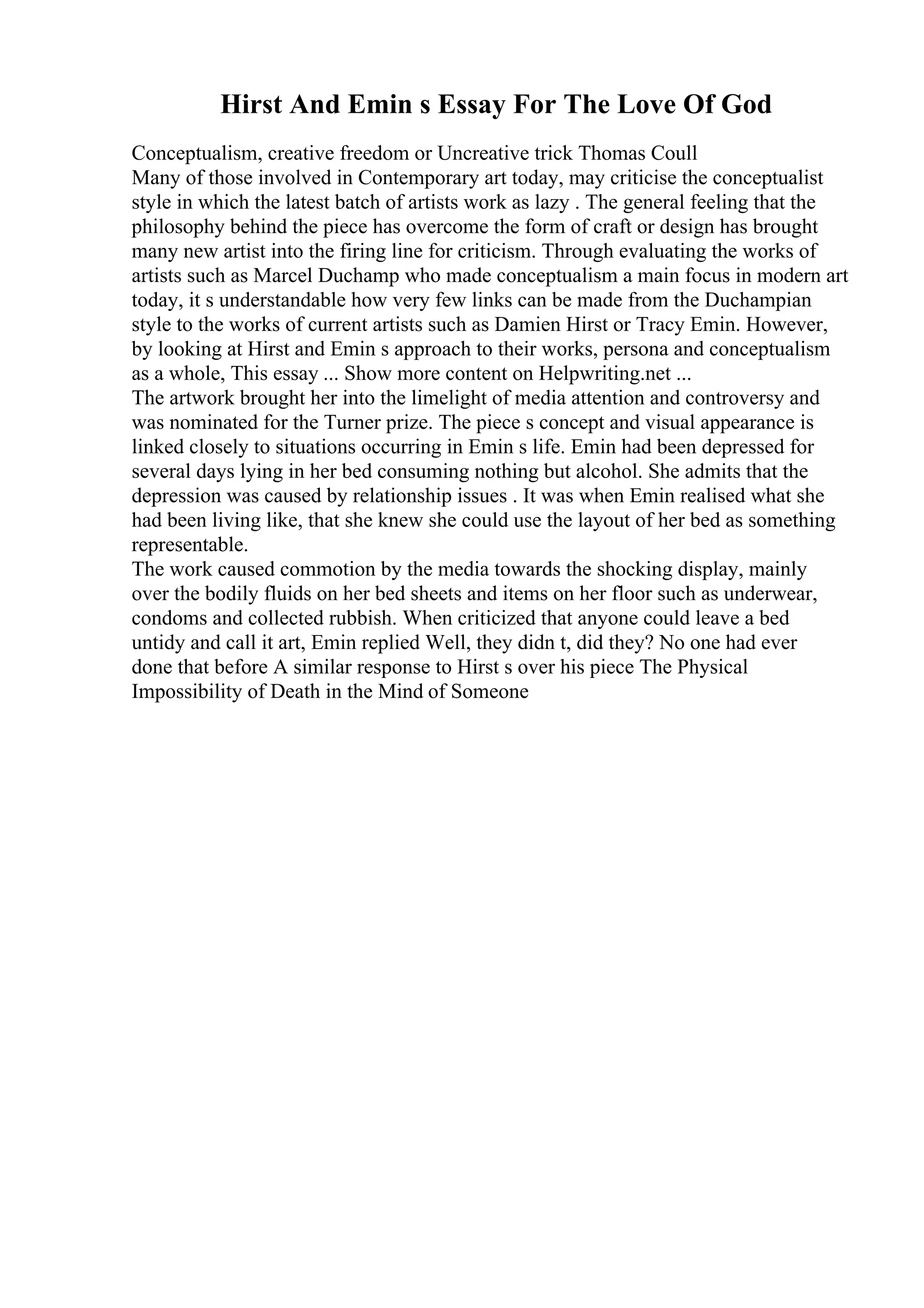 Hirst And Emin s Essay For The Love Of God
Conceptualism, creative freedom or Uncreative trick Thomas Coull
Many of those involved in Contemporary art today, may criticise the conceptualist
style in which the latest batch of artists work as lazy . The general feeling that the
philosophy behind the piece has overcome the form of craft or design has brought
many new artist into the firing line for criticism. Through evaluating the works of
artists such as Marcel Duchamp who made conceptualism a main focus in modern art
today, it s understandable how very few links can be made from the Duchampian
style to the works of current artists such as Damien Hirst or Tracy Emin. However,
by looking at Hirst and Emin s approach to their works, persona and conceptualism
as a whole, This essay ... Show more content on Helpwriting.net ...
The artwork brought her into the limelight of media attention and controversy and
was nominated for the Turner prize. The piece s concept and visual appearance is
linked closely to situations occurring in Emin s life. Emin had been depressed for
several days lying in her bed consuming nothing but alcohol. She admits that the
depression was caused by relationship issues . It was when Emin realised what she
had been living like, that she knew she could use the layout of her bed as something
representable.
The work caused commotion by the media towards the shocking display, mainly
over the bodily fluids on her bed sheets and items on her floor such as underwear,
condoms and collected rubbish. When criticized that anyone could leave a bed
untidy and call it art, Emin replied Well, they didn t, did they? No one had ever
done that before A similar response to Hirst s over his piece The Physical
Impossibility of Death in the Mind of Someone
 