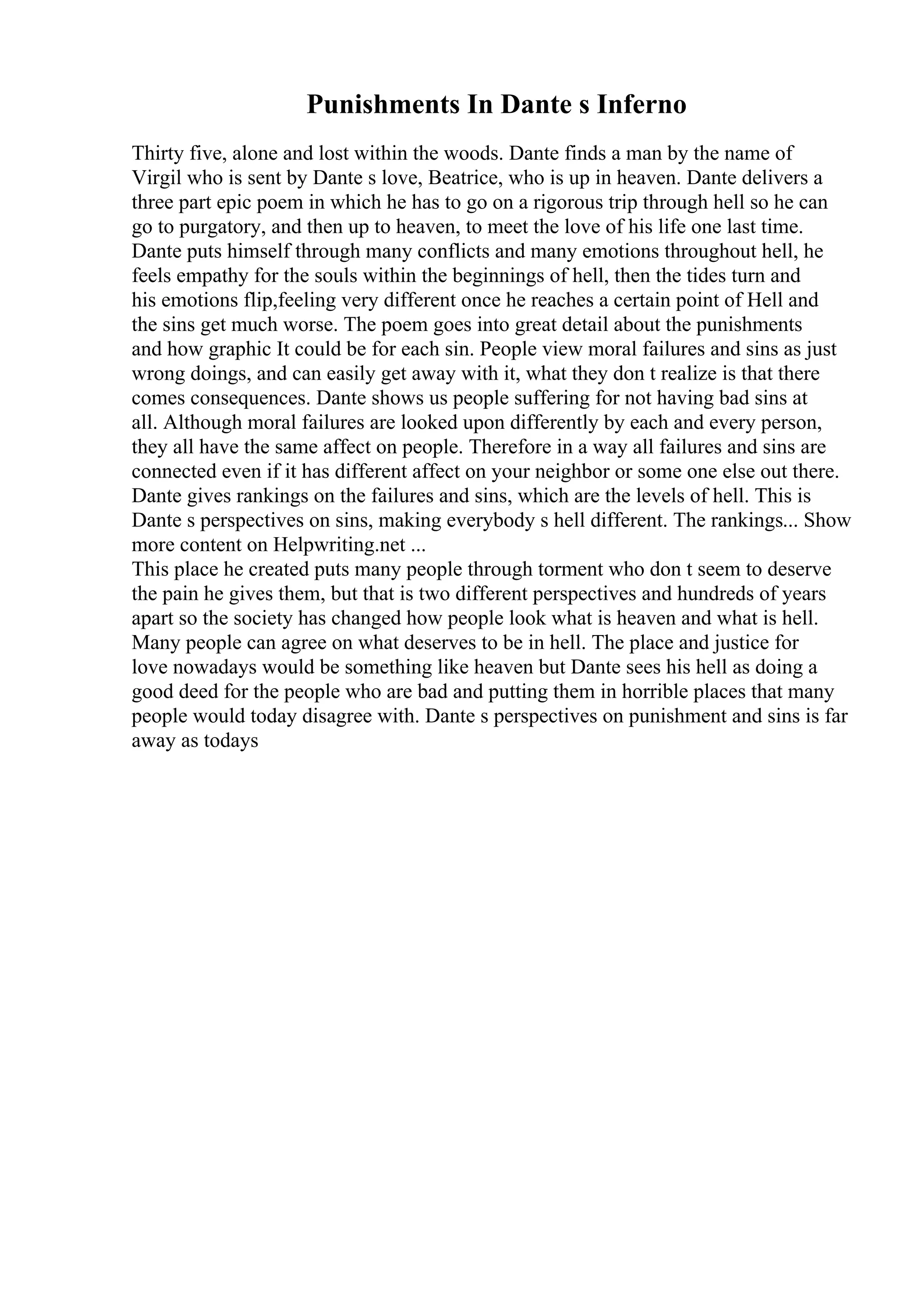 Punishments In Dante s Inferno
Thirty five, alone and lost within the woods. Dante finds a man by the name of
Virgil who is sent by Dante s love, Beatrice, who is up in heaven. Dante delivers a
three part epic poem in which he has to go on a rigorous trip through hell so he can
go to purgatory, and then up to heaven, to meet the love of his life one last time.
Dante puts himself through many conflicts and many emotions throughout hell, he
feels empathy for the souls within the beginnings of hell, then the tides turn and
his emotions flip,feeling very different once he reaches a certain point of Hell and
the sins get much worse. The poem goes into great detail about the punishments
and how graphic It could be for each sin. People view moral failures and sins as just
wrong doings, and can easily get away with it, what they don t realize is that there
comes consequences. Dante shows us people suffering for not having bad sins at
all. Although moral failures are looked upon differently by each and every person,
they all have the same affect on people. Therefore in a way all failures and sins are
connected even if it has different affect on your neighbor or some one else out there.
Dante gives rankings on the failures and sins, which are the levels of hell. This is
Dante s perspectives on sins, making everybody s hell different. The rankings... Show
more content on Helpwriting.net ...
This place he created puts many people through torment who don t seem to deserve
the pain he gives them, but that is two different perspectives and hundreds of years
apart so the society has changed how people look what is heaven and what is hell.
Many people can agree on what deserves to be in hell. The place and justice for
love nowadays would be something like heaven but Dante sees his hell as doing a
good deed for the people who are bad and putting them in horrible places that many
people would today disagree with. Dante s perspectives on punishment and sins is far
away as todays
 