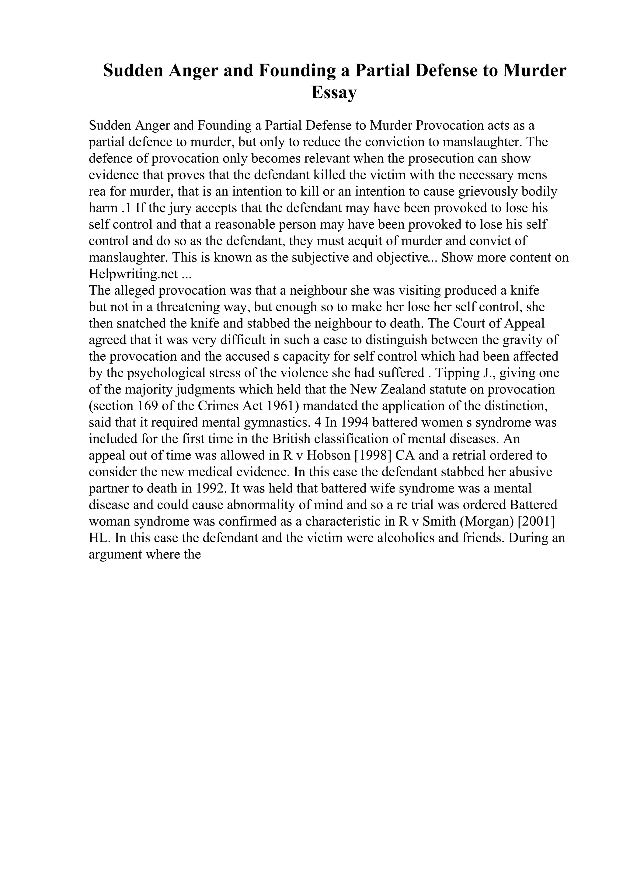 Sudden Anger and Founding a Partial Defense to Murder
Essay
Sudden Anger and Founding a Partial Defense to Murder Provocation acts as a
partial defence to murder, but only to reduce the conviction to manslaughter. The
defence of provocation only becomes relevant when the prosecution can show
evidence that proves that the defendant killed the victim with the necessary mens
rea for murder, that is an intention to kill or an intention to cause grievously bodily
harm .1 If the jury accepts that the defendant may have been provoked to lose his
self control and that a reasonable person may have been provoked to lose his self
control and do so as the defendant, they must acquit of murder and convict of
manslaughter. This is known as the subjective and objective... Show more content on
Helpwriting.net ...
The alleged provocation was that a neighbour she was visiting produced a knife
but not in a threatening way, but enough so to make her lose her self control, she
then snatched the knife and stabbed the neighbour to death. The Court of Appeal
agreed that it was very difficult in such a case to distinguish between the gravity of
the provocation and the accused s capacity for self control which had been affected
by the psychological stress of the violence she had suffered . Tipping J., giving one
of the majority judgments which held that the New Zealand statute on provocation
(section 169 of the Crimes Act 1961) mandated the application of the distinction,
said that it required mental gymnastics. 4 In 1994 battered women s syndrome was
included for the first time in the British classification of mental diseases. An
appeal out of time was allowed in R v Hobson [1998] CA and a retrial ordered to
consider the new medical evidence. In this case the defendant stabbed her abusive
partner to death in 1992. It was held that battered wife syndrome was a mental
disease and could cause abnormality of mind and so a re trial was ordered Battered
woman syndrome was confirmed as a characteristic in R v Smith (Morgan) [2001]
HL. In this case the defendant and the victim were alcoholics and friends. During an
argument where the
 