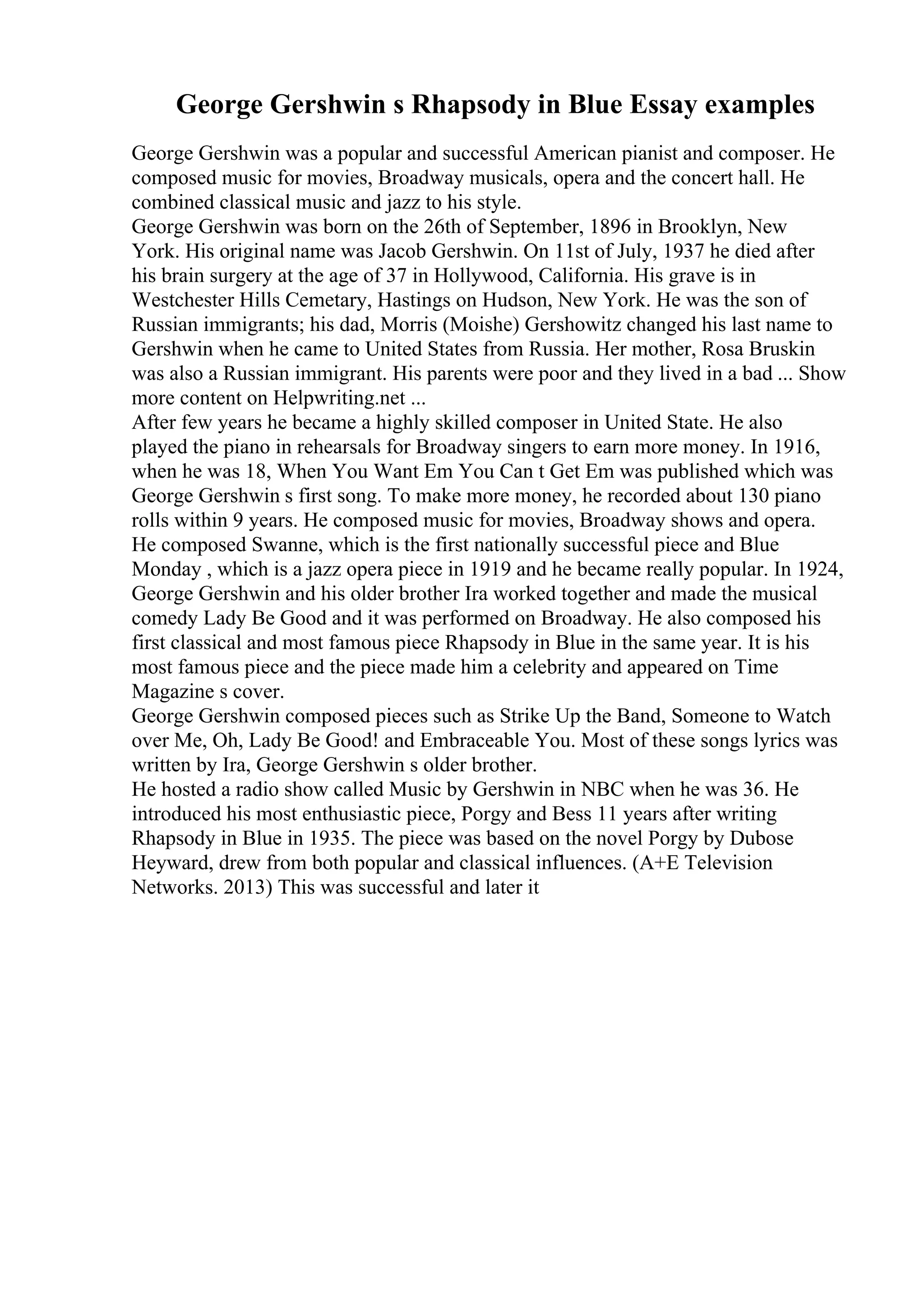 George Gershwin s Rhapsody in Blue Essay examples
George Gershwin was a popular and successful American pianist and composer. He
composed music for movies, Broadway musicals, opera and the concert hall. He
combined classical music and jazz to his style.
George Gershwin was born on the 26th of September, 1896 in Brooklyn, New
York. His original name was Jacob Gershwin. On 11st of July, 1937 he died after
his brain surgery at the age of 37 in Hollywood, California. His grave is in
Westchester Hills Cemetary, Hastings on Hudson, New York. He was the son of
Russian immigrants; his dad, Morris (Moishe) Gershowitz changed his last name to
Gershwin when he came to United States from Russia. Her mother, Rosa Bruskin
was also a Russian immigrant. His parents were poor and they lived in a bad ... Show
more content on Helpwriting.net ...
After few years he became a highly skilled composer in United State. He also
played the piano in rehearsals for Broadway singers to earn more money. In 1916,
when he was 18, When You Want Em You Can t Get Em was published which was
George Gershwin s first song. To make more money, he recorded about 130 piano
rolls within 9 years. He composed music for movies, Broadway shows and opera.
He composed Swanne, which is the first nationally successful piece and Blue
Monday , which is a jazz opera piece in 1919 and he became really popular. In 1924,
George Gershwin and his older brother Ira worked together and made the musical
comedy Lady Be Good and it was performed on Broadway. He also composed his
first classical and most famous piece Rhapsody in Blue in the same year. It is his
most famous piece and the piece made him a celebrity and appeared on Time
Magazine s cover.
George Gershwin composed pieces such as Strike Up the Band, Someone to Watch
over Me, Oh, Lady Be Good! and Embraceable You. Most of these songs lyrics was
written by Ira, George Gershwin s older brother.
He hosted a radio show called Music by Gershwin in NBC when he was 36. He
introduced his most enthusiastic piece, Porgy and Bess 11 years after writing
Rhapsody in Blue in 1935. The piece was based on the novel Porgy by Dubose
Heyward, drew from both popular and classical influences. (A+E Television
Networks. 2013) This was successful and later it
 