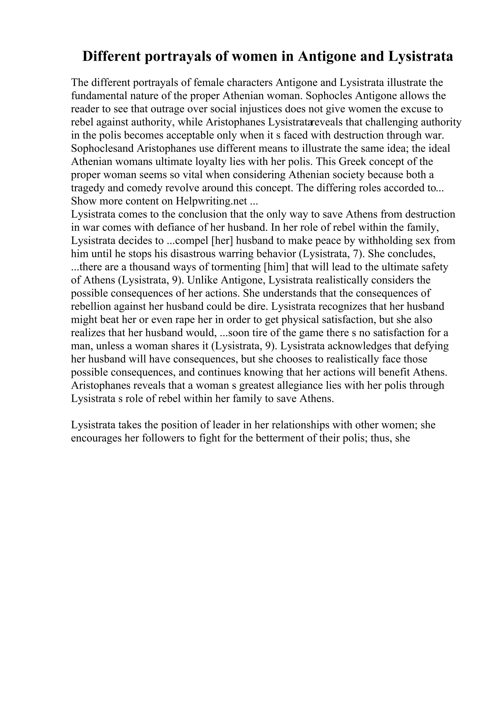 Different portrayals of women in Antigone and Lysistrata
The different portrayals of female characters Antigone and Lysistrata illustrate the
fundamental nature of the proper Athenian woman. Sophocles Antigone allows the
reader to see that outrage over social injustices does not give women the excuse to
rebel against authority, while Aristophanes Lysistratareveals that challenging authority
in the polis becomes acceptable only when it s faced with destruction through war.
Sophoclesand Aristophanes use different means to illustrate the same idea; the ideal
Athenian womans ultimate loyalty lies with her polis. This Greek concept of the
proper woman seems so vital when considering Athenian society because both a
tragedy and comedy revolve around this concept. The differing roles accorded to...
Show more content on Helpwriting.net ...
Lysistrata comes to the conclusion that the only way to save Athens from destruction
in war comes with defiance of her husband. In her role of rebel within the family,
Lysistrata decides to ...compel [her] husband to make peace by withholding sex from
him until he stops his disastrous warring behavior (Lysistrata, 7). She concludes,
...there are a thousand ways of tormenting [him] that will lead to the ultimate safety
of Athens (Lysistrata, 9). Unlike Antigone, Lysistrata realistically considers the
possible consequences of her actions. She understands that the consequences of
rebellion against her husband could be dire. Lysistrata recognizes that her husband
might beat her or even rape her in order to get physical satisfaction, but she also
realizes that her husband would, ...soon tire of the game there s no satisfaction for a
man, unless a woman shares it (Lysistrata, 9). Lysistrata acknowledges that defying
her husband will have consequences, but she chooses to realistically face those
possible consequences, and continues knowing that her actions will benefit Athens.
Aristophanes reveals that a woman s greatest allegiance lies with her polis through
Lysistrata s role of rebel within her family to save Athens.
Lysistrata takes the position of leader in her relationships with other women; she
encourages her followers to fight for the betterment of their polis; thus, she
 