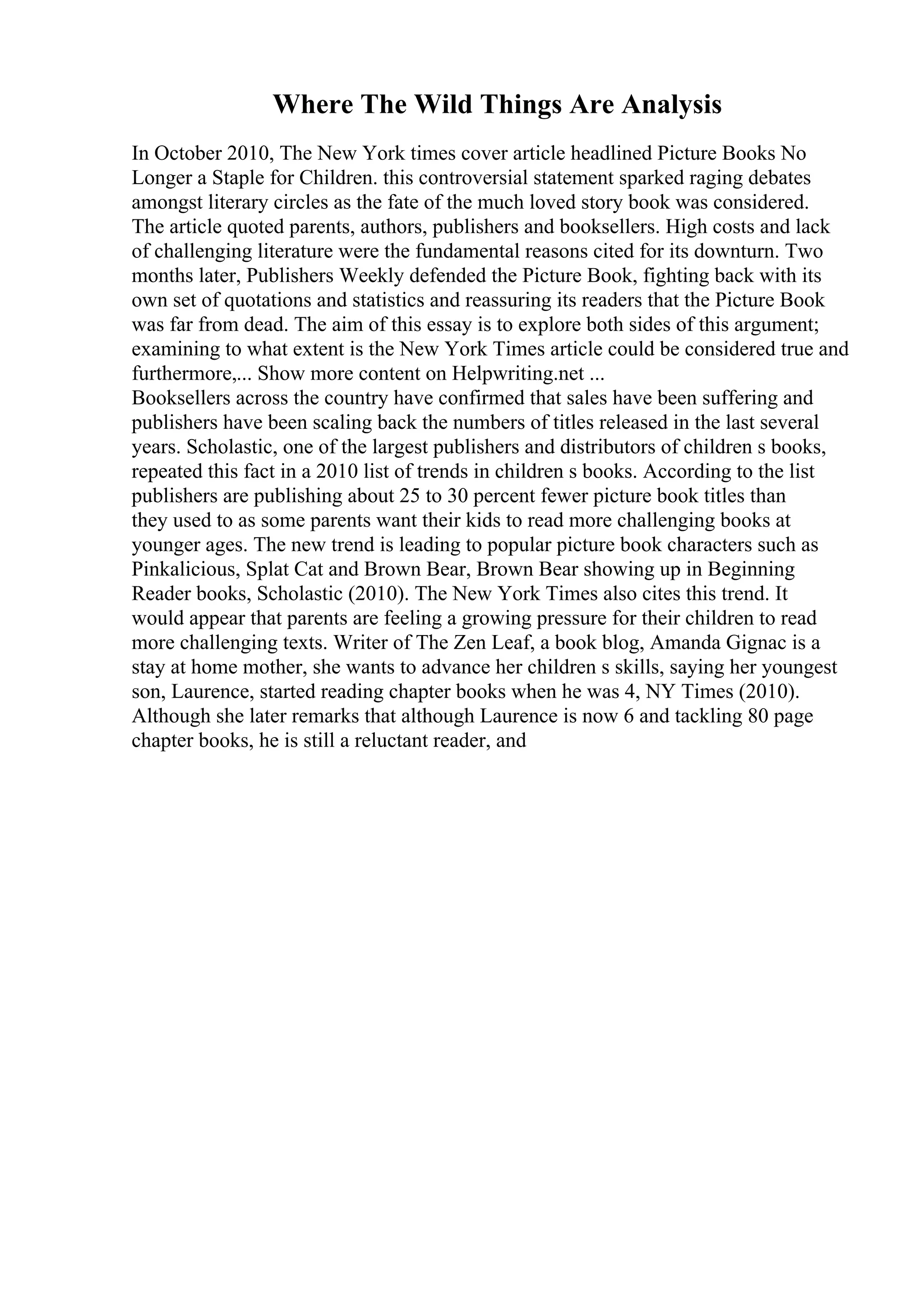 Where The Wild Things Are Analysis
In October 2010, The New York times cover article headlined Picture Books No
Longer a Staple for Children. this controversial statement sparked raging debates
amongst literary circles as the fate of the much loved story book was considered.
The article quoted parents, authors, publishers and booksellers. High costs and lack
of challenging literature were the fundamental reasons cited for its downturn. Two
months later, Publishers Weekly defended the Picture Book, fighting back with its
own set of quotations and statistics and reassuring its readers that the Picture Book
was far from dead. The aim of this essay is to explore both sides of this argument;
examining to what extent is the New York Times article could be considered true and
furthermore,... Show more content on Helpwriting.net ...
Booksellers across the country have confirmed that sales have been suffering and
publishers have been scaling back the numbers of titles released in the last several
years. Scholastic, one of the largest publishers and distributors of children s books,
repeated this fact in a 2010 list of trends in children s books. According to the list
publishers are publishing about 25 to 30 percent fewer picture book titles than
they used to as some parents want their kids to read more challenging books at
younger ages. The new trend is leading to popular picture book characters such as
Pinkalicious, Splat Cat and Brown Bear, Brown Bear showing up in Beginning
Reader books, Scholastic (2010). The New York Times also cites this trend. It
would appear that parents are feeling a growing pressure for their children to read
more challenging texts. Writer of The Zen Leaf, a book blog, Amanda Gignac is a
stay at home mother, she wants to advance her children s skills, saying her youngest
son, Laurence, started reading chapter books when he was 4, NY Times (2010).
Although she later remarks that although Laurence is now 6 and tackling 80 page
chapter books, he is still a reluctant reader, and
 