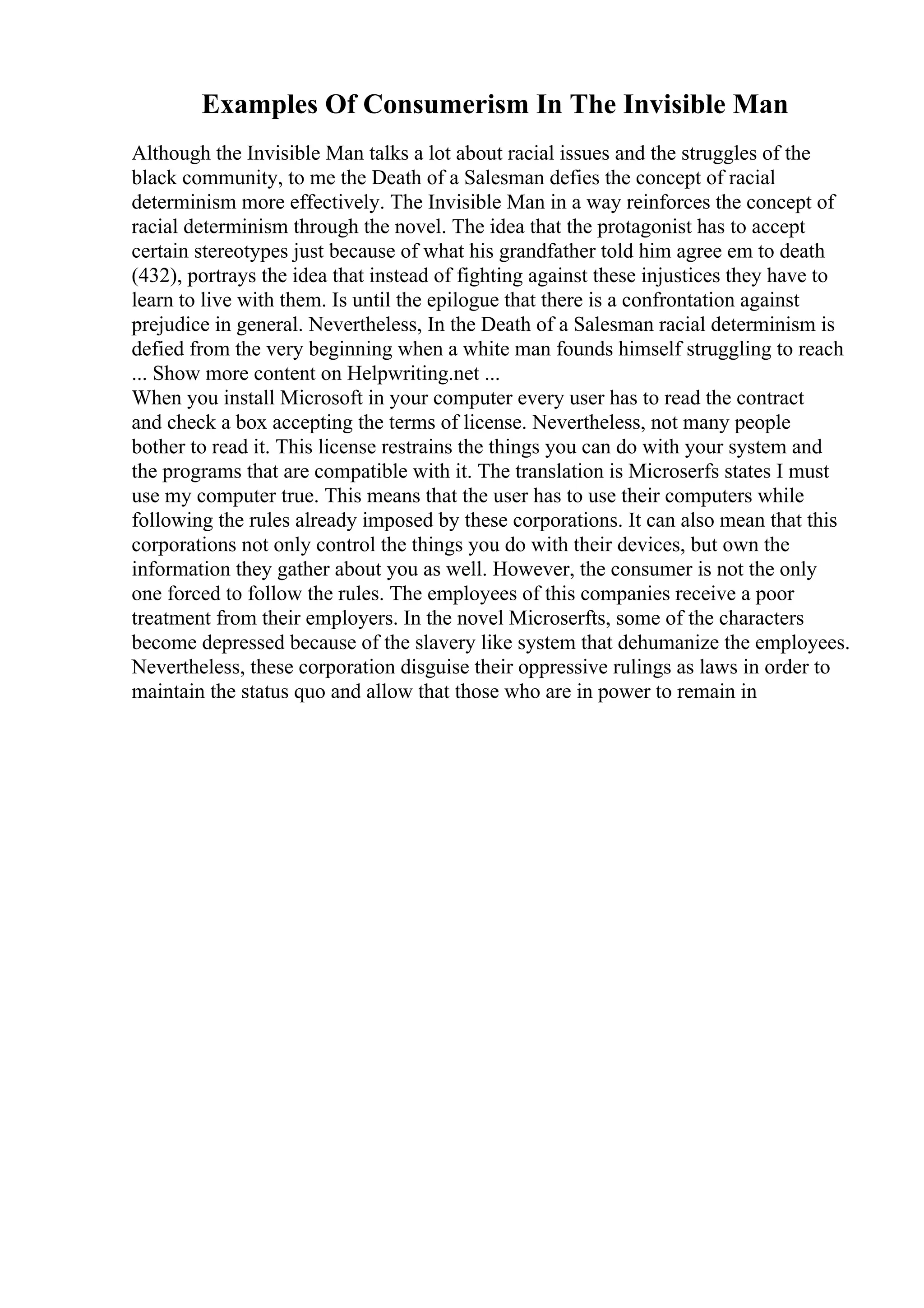 Examples Of Consumerism In The Invisible Man
Although the Invisible Man talks a lot about racial issues and the struggles of the
black community, to me the Death of a Salesman defies the concept of racial
determinism more effectively. The Invisible Man in a way reinforces the concept of
racial determinism through the novel. The idea that the protagonist has to accept
certain stereotypes just because of what his grandfather told him agree em to death
(432), portrays the idea that instead of fighting against these injustices they have to
learn to live with them. Is until the epilogue that there is a confrontation against
prejudice in general. Nevertheless, In the Death of a Salesman racial determinism is
defied from the very beginning when a white man founds himself struggling to reach
... Show more content on Helpwriting.net ...
When you install Microsoft in your computer every user has to read the contract
and check a box accepting the terms of license. Nevertheless, not many people
bother to read it. This license restrains the things you can do with your system and
the programs that are compatible with it. The translation is Microserfs states I must
use my computer true. This means that the user has to use their computers while
following the rules already imposed by these corporations. It can also mean that this
corporations not only control the things you do with their devices, but own the
information they gather about you as well. However, the consumer is not the only
one forced to follow the rules. The employees of this companies receive a poor
treatment from their employers. In the novel Microserfts, some of the characters
become depressed because of the slavery like system that dehumanize the employees.
Nevertheless, these corporation disguise their oppressive rulings as laws in order to
maintain the status quo and allow that those who are in power to remain in
 