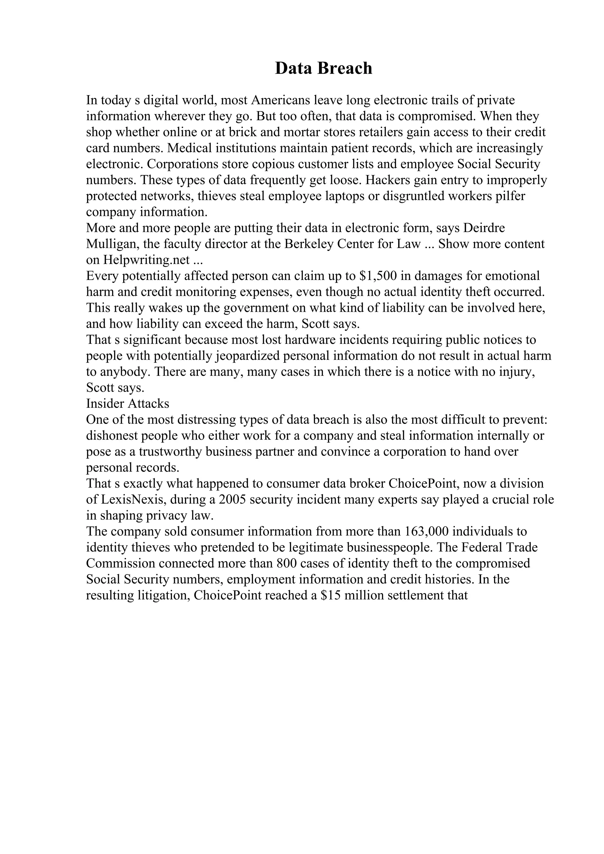 Data Breach
In today s digital world, most Americans leave long electronic trails of private
information wherever they go. But too often, that data is compromised. When they
shop whether online or at brick and mortar stores retailers gain access to their credit
card numbers. Medical institutions maintain patient records, which are increasingly
electronic. Corporations store copious customer lists and employee Social Security
numbers. These types of data frequently get loose. Hackers gain entry to improperly
protected networks, thieves steal employee laptops or disgruntled workers pilfer
company information.
More and more people are putting their data in electronic form, says Deirdre
Mulligan, the faculty director at the Berkeley Center for Law ... Show more content
on Helpwriting.net ...
Every potentially affected person can claim up to $1,500 in damages for emotional
harm and credit monitoring expenses, even though no actual identity theft occurred.
This really wakes up the government on what kind of liability can be involved here,
and how liability can exceed the harm, Scott says.
That s significant because most lost hardware incidents requiring public notices to
people with potentially jeopardized personal information do not result in actual harm
to anybody. There are many, many cases in which there is a notice with no injury,
Scott says.
Insider Attacks
One of the most distressing types of data breach is also the most difficult to prevent:
dishonest people who either work for a company and steal information internally or
pose as a trustworthy business partner and convince a corporation to hand over
personal records.
That s exactly what happened to consumer data broker ChoicePoint, now a division
of LexisNexis, during a 2005 security incident many experts say played a crucial role
in shaping privacy law.
The company sold consumer information from more than 163,000 individuals to
identity thieves who pretended to be legitimate businesspeople. The Federal Trade
Commission connected more than 800 cases of identity theft to the compromised
Social Security numbers, employment information and credit histories. In the
resulting litigation, ChoicePoint reached a $15 million settlement that
 
