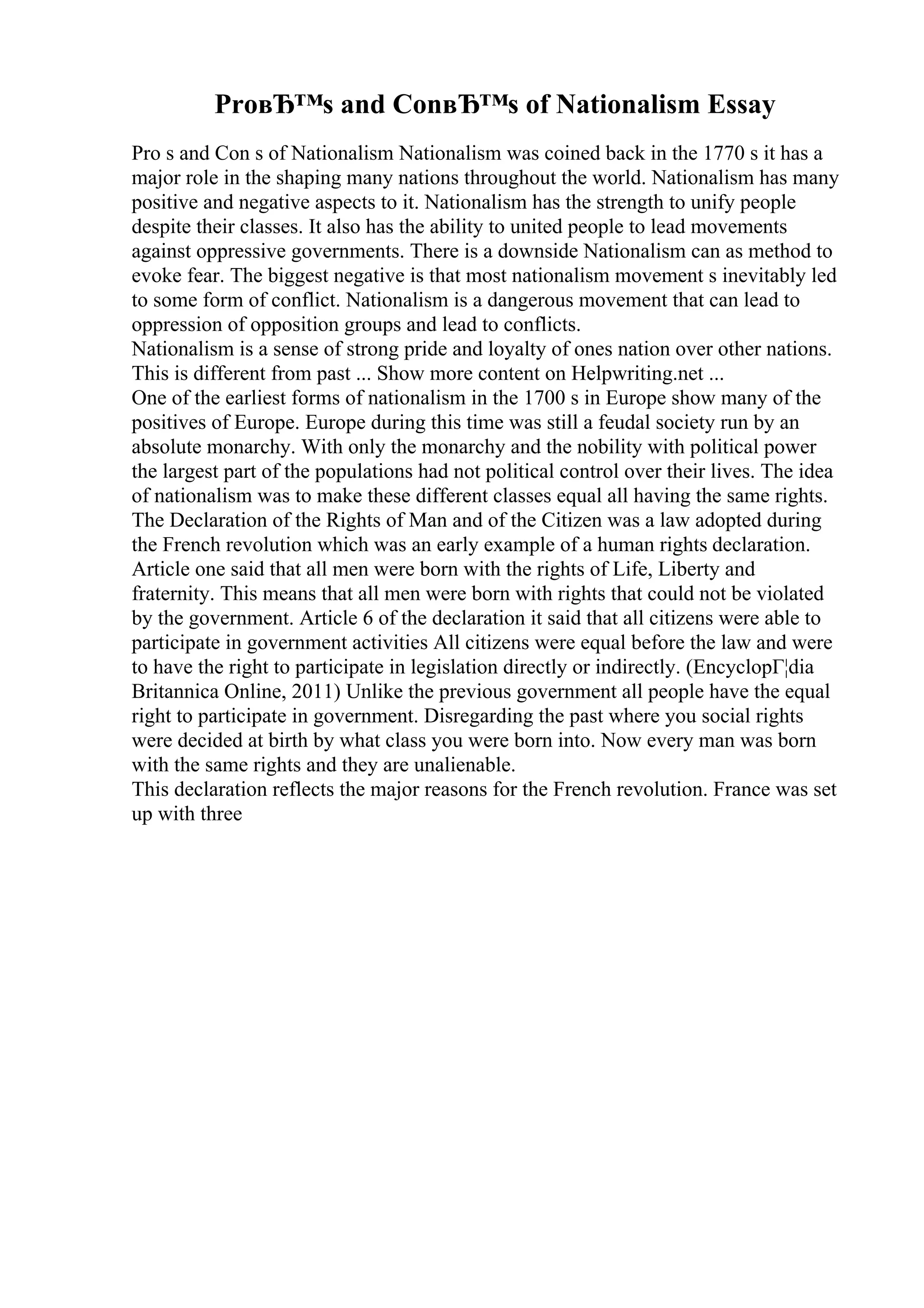 ProвЂ™s and ConвЂ™s of Nationalism Essay
Pro s and Con s of Nationalism Nationalism was coined back in the 1770 s it has a
major role in the shaping many nations throughout the world. Nationalism has many
positive and negative aspects to it. Nationalism has the strength to unify people
despite their classes. It also has the ability to united people to lead movements
against oppressive governments. There is a downside Nationalism can as method to
evoke fear. The biggest negative is that most nationalism movement s inevitably led
to some form of conflict. Nationalism is a dangerous movement that can lead to
oppression of opposition groups and lead to conflicts.
Nationalism is a sense of strong pride and loyalty of ones nation over other nations.
This is different from past ... Show more content on Helpwriting.net ...
One of the earliest forms of nationalism in the 1700 s in Europe show many of the
positives of Europe. Europe during this time was still a feudal society run by an
absolute monarchy. With only the monarchy and the nobility with political power
the largest part of the populations had not political control over their lives. The idea
of nationalism was to make these different classes equal all having the same rights.
The Declaration of the Rights of Man and of the Citizen was a law adopted during
the French revolution which was an early example of a human rights declaration.
Article one said that all men were born with the rights of Life, Liberty and
fraternity. This means that all men were born with rights that could not be violated
by the government. Article 6 of the declaration it said that all citizens were able to
participate in government activities All citizens were equal before the law and were
to have the right to participate in legislation directly or indirectly. (EncyclopГ¦dia
Britannica Online, 2011) Unlike the previous government all people have the equal
right to participate in government. Disregarding the past where you social rights
were decided at birth by what class you were born into. Now every man was born
with the same rights and they are unalienable.
This declaration reflects the major reasons for the French revolution. France was set
up with three
 