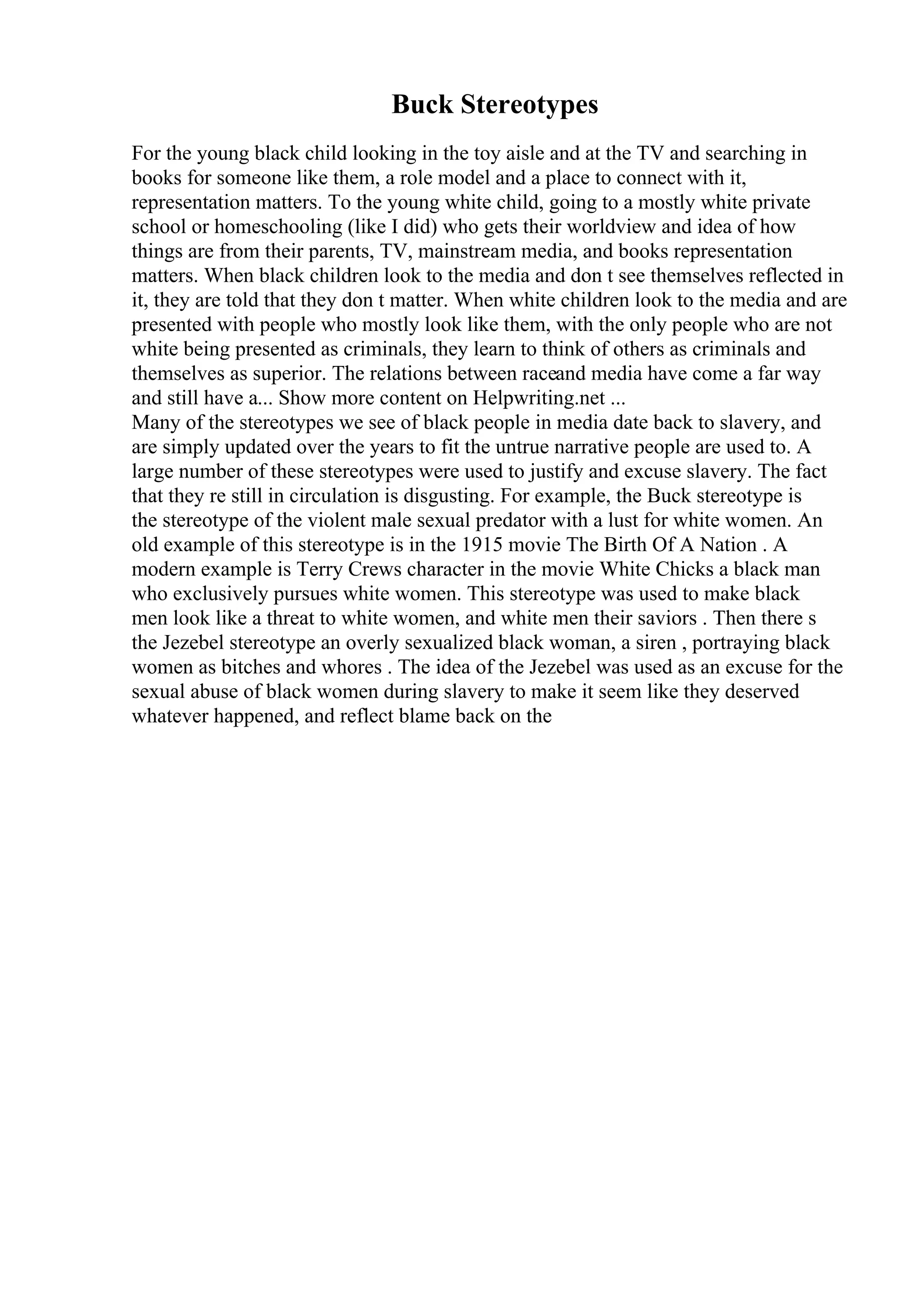 Buck Stereotypes
For the young black child looking in the toy aisle and at the TV and searching in
books for someone like them, a role model and a place to connect with it,
representation matters. To the young white child, going to a mostly white private
school or homeschooling (like I did) who gets their worldview and idea of how
things are from their parents, TV, mainstream media, and books representation
matters. When black children look to the media and don t see themselves reflected in
it, they are told that they don t matter. When white children look to the media and are
presented with people who mostly look like them, with the only people who are not
white being presented as criminals, they learn to think of others as criminals and
themselves as superior. The relations between raceand media have come a far way
and still have a... Show more content on Helpwriting.net ...
Many of the stereotypes we see of black people in media date back to slavery, and
are simply updated over the years to fit the untrue narrative people are used to. A
large number of these stereotypes were used to justify and excuse slavery. The fact
that they re still in circulation is disgusting. For example, the Buck stereotype is
the stereotype of the violent male sexual predator with a lust for white women. An
old example of this stereotype is in the 1915 movie The Birth Of A Nation . A
modern example is Terry Crews character in the movie White Chicks a black man
who exclusively pursues white women. This stereotype was used to make black
men look like a threat to white women, and white men their saviors . Then there s
the Jezebel stereotype an overly sexualized black woman, a siren , portraying black
women as bitches and whores . The idea of the Jezebel was used as an excuse for the
sexual abuse of black women during slavery to make it seem like they deserved
whatever happened, and reflect blame back on the
 