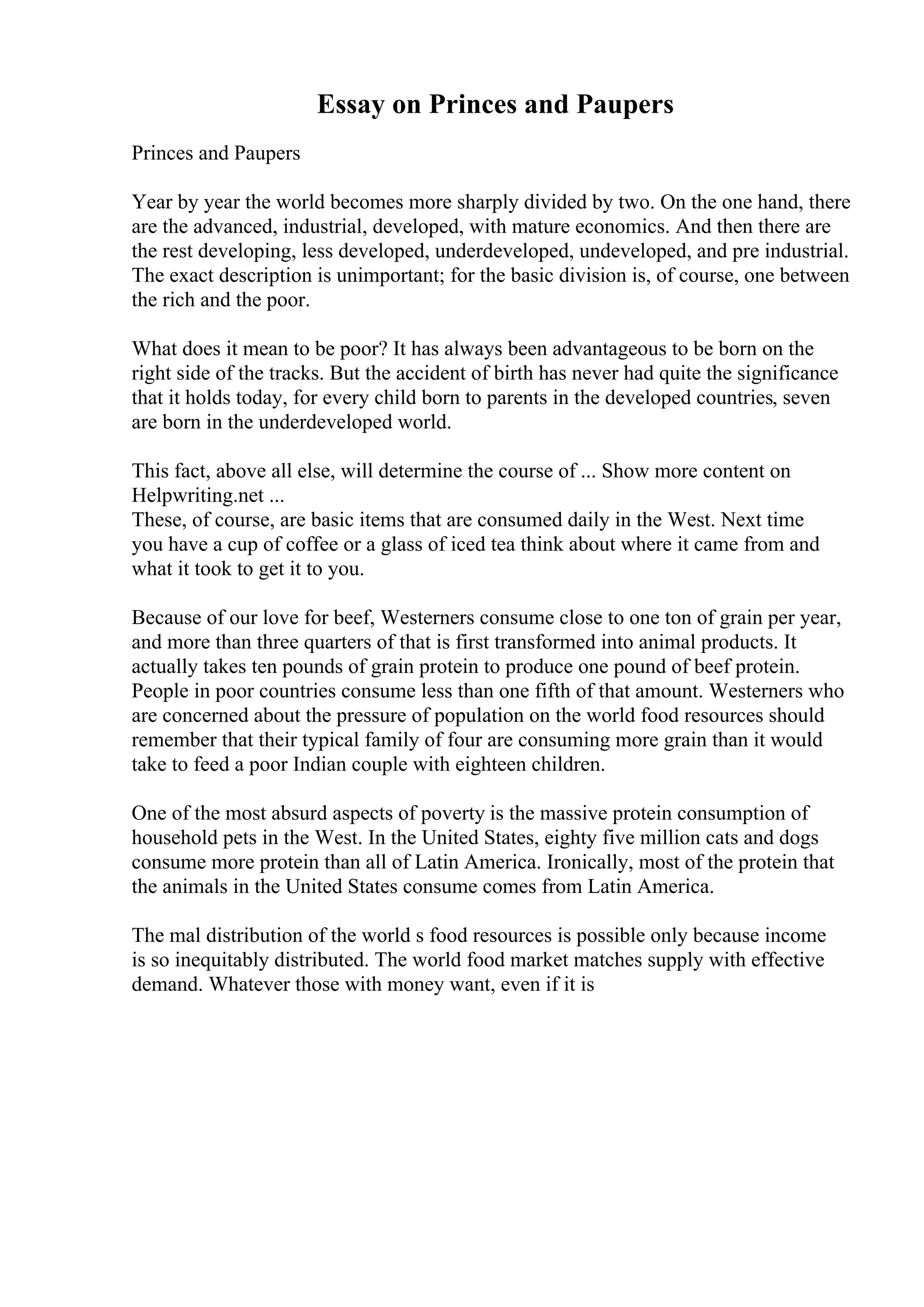 Essay on Princes and Paupers
Princes and Paupers
Year by year the world becomes more sharply divided by two. On the one hand, there
are the advanced, industrial, developed, with mature economics. And then there are
the rest developing, less developed, underdeveloped, undeveloped, and pre industrial.
The exact description is unimportant; for the basic division is, of course, one between
the rich and the poor.
What does it mean to be poor? It has always been advantageous to be born on the
right side of the tracks. But the accident of birth has never had quite the significance
that it holds today, for every child born to parents in the developed countries, seven
are born in the underdeveloped world.
This fact, above all else, will determine the course of ... Show more content on
Helpwriting.net ...
These, of course, are basic items that are consumed daily in the West. Next time
you have a cup of coffee or a glass of iced tea think about where it came from and
what it took to get it to you.
Because of our love for beef, Westerners consume close to one ton of grain per year,
and more than three quarters of that is first transformed into animal products. It
actually takes ten pounds of grain protein to produce one pound of beef protein.
People in poor countries consume less than one fifth of that amount. Westerners who
are concerned about the pressure of population on the world food resources should
remember that their typical family of four are consuming more grain than it would
take to feed a poor Indian couple with eighteen children.
One of the most absurd aspects of poverty is the massive protein consumption of
household pets in the West. In the United States, eighty five million cats and dogs
consume more protein than all of Latin America. Ironically, most of the protein that
the animals in the United States consume comes from Latin America.
The mal distribution of the world s food resources is possible only because income
is so inequitably distributed. The world food market matches supply with effective
demand. Whatever those with money want, even if it is
 