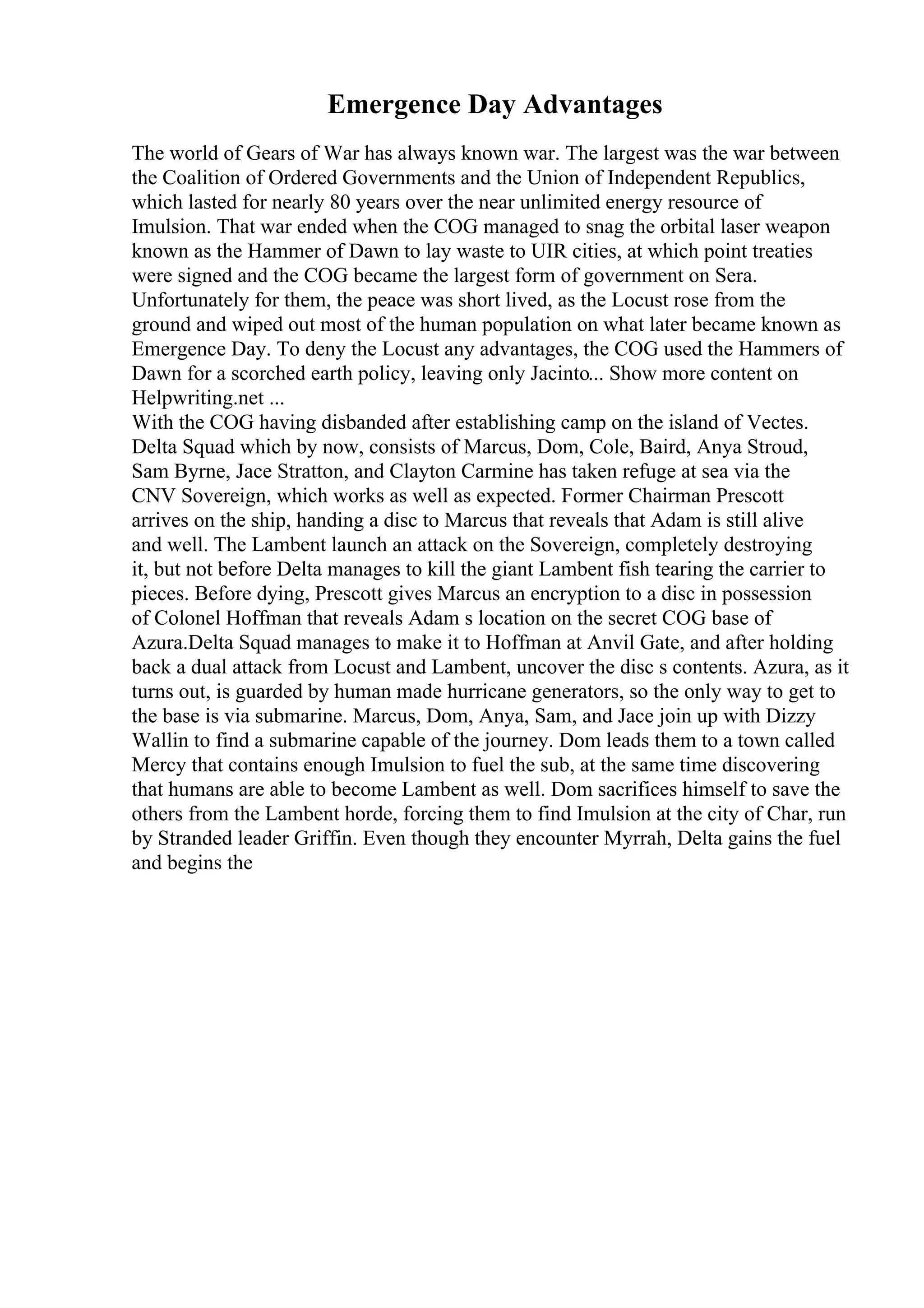 Emergence Day Advantages
The world of Gears of War has always known war. The largest was the war between
the Coalition of Ordered Governments and the Union of Independent Republics,
which lasted for nearly 80 years over the near unlimited energy resource of
Imulsion. That war ended when the COG managed to snag the orbital laser weapon
known as the Hammer of Dawn to lay waste to UIR cities, at which point treaties
were signed and the COG became the largest form of government on Sera.
Unfortunately for them, the peace was short lived, as the Locust rose from the
ground and wiped out most of the human population on what later became known as
Emergence Day. To deny the Locust any advantages, the COG used the Hammers of
Dawn for a scorched earth policy, leaving only Jacinto... Show more content on
Helpwriting.net ...
With the COG having disbanded after establishing camp on the island of Vectes.
Delta Squad which by now, consists of Marcus, Dom, Cole, Baird, Anya Stroud,
Sam Byrne, Jace Stratton, and Clayton Carmine has taken refuge at sea via the
CNV Sovereign, which works as well as expected. Former Chairman Prescott
arrives on the ship, handing a disc to Marcus that reveals that Adam is still alive
and well. The Lambent launch an attack on the Sovereign, completely destroying
it, but not before Delta manages to kill the giant Lambent fish tearing the carrier to
pieces. Before dying, Prescott gives Marcus an encryption to a disc in possession
of Colonel Hoffman that reveals Adam s location on the secret COG base of
Azura.Delta Squad manages to make it to Hoffman at Anvil Gate, and after holding
back a dual attack from Locust and Lambent, uncover the disc s contents. Azura, as it
turns out, is guarded by human made hurricane generators, so the only way to get to
the base is via submarine. Marcus, Dom, Anya, Sam, and Jace join up with Dizzy
Wallin to find a submarine capable of the journey. Dom leads them to a town called
Mercy that contains enough Imulsion to fuel the sub, at the same time discovering
that humans are able to become Lambent as well. Dom sacrifices himself to save the
others from the Lambent horde, forcing them to find Imulsion at the city of Char, run
by Stranded leader Griffin. Even though they encounter Myrrah, Delta gains the fuel
and begins the
 