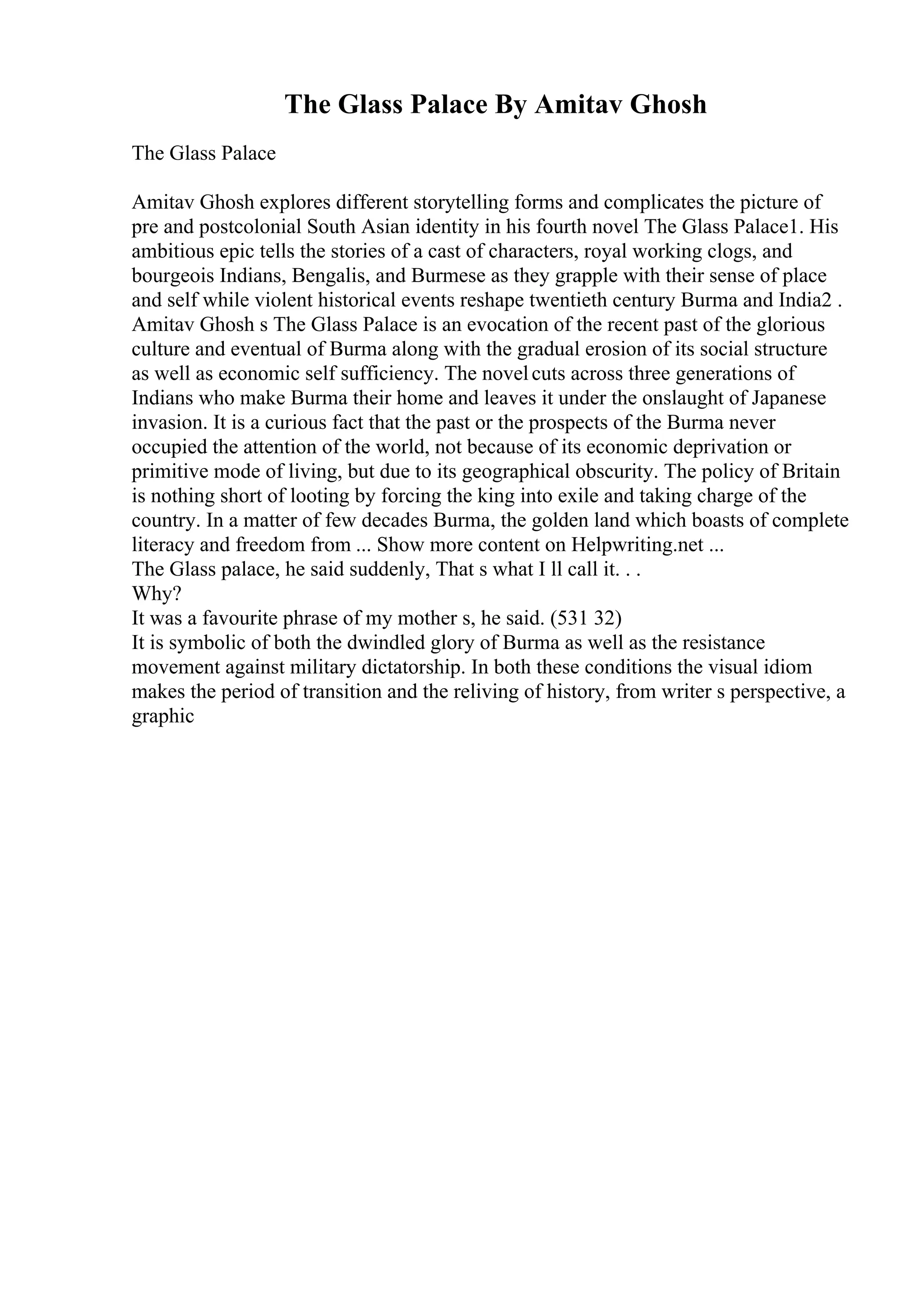 The Glass Palace By Amitav Ghosh
The Glass Palace
Amitav Ghosh explores different storytelling forms and complicates the picture of
pre and postcolonial South Asian identity in his fourth novel The Glass Palace1. His
ambitious epic tells the stories of a cast of characters, royal working clogs, and
bourgeois Indians, Bengalis, and Burmese as they grapple with their sense of place
and self while violent historical events reshape twentieth century Burma and India2 .
Amitav Ghosh s The Glass Palace is an evocation of the recent past of the glorious
culture and eventual of Burma along with the gradual erosion of its social structure
as well as economic self sufficiency. The novelcuts across three generations of
Indians who make Burma their home and leaves it under the onslaught of Japanese
invasion. It is a curious fact that the past or the prospects of the Burma never
occupied the attention of the world, not because of its economic deprivation or
primitive mode of living, but due to its geographical obscurity. The policy of Britain
is nothing short of looting by forcing the king into exile and taking charge of the
country. In a matter of few decades Burma, the golden land which boasts of complete
literacy and freedom from ... Show more content on Helpwriting.net ...
The Glass palace, he said suddenly, That s what I ll call it. . .
Why?
It was a favourite phrase of my mother s, he said. (531 32)
It is symbolic of both the dwindled glory of Burma as well as the resistance
movement against military dictatorship. In both these conditions the visual idiom
makes the period of transition and the reliving of history, from writer s perspective, a
graphic
 