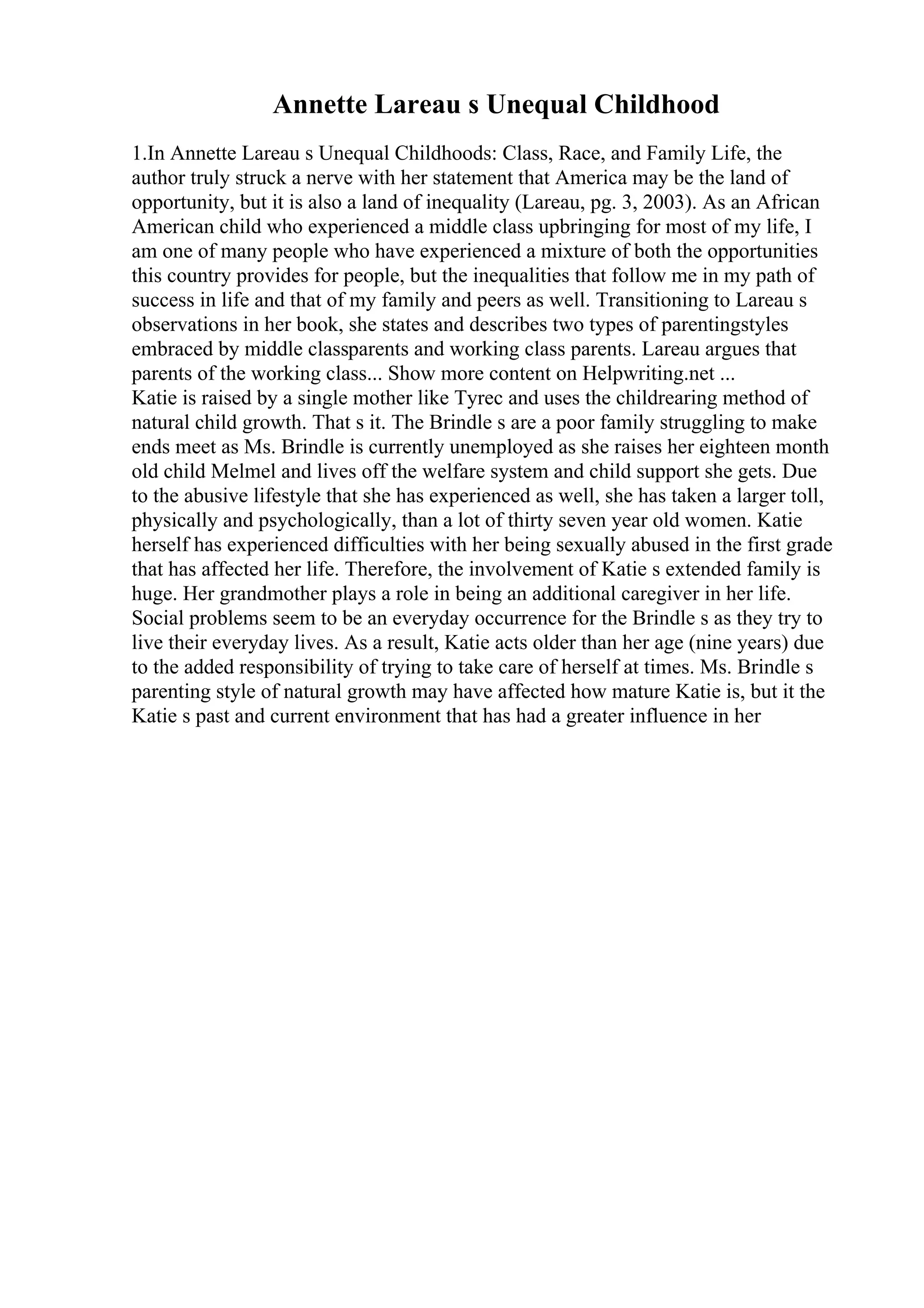 Annette Lareau s Unequal Childhood
1.In Annette Lareau s Unequal Childhoods: Class, Race, and Family Life, the
author truly struck a nerve with her statement that America may be the land of
opportunity, but it is also a land of inequality (Lareau, pg. 3, 2003). As an African
American child who experienced a middle class upbringing for most of my life, I
am one of many people who have experienced a mixture of both the opportunities
this country provides for people, but the inequalities that follow me in my path of
success in life and that of my family and peers as well. Transitioning to Lareau s
observations in her book, she states and describes two types of parentingstyles
embraced by middle classparents and working class parents. Lareau argues that
parents of the working class... Show more content on Helpwriting.net ...
Katie is raised by a single mother like Tyrec and uses the childrearing method of
natural child growth. That s it. The Brindle s are a poor family struggling to make
ends meet as Ms. Brindle is currently unemployed as she raises her eighteen month
old child Melmel and lives off the welfare system and child support she gets. Due
to the abusive lifestyle that she has experienced as well, she has taken a larger toll,
physically and psychologically, than a lot of thirty seven year old women. Katie
herself has experienced difficulties with her being sexually abused in the first grade
that has affected her life. Therefore, the involvement of Katie s extended family is
huge. Her grandmother plays a role in being an additional caregiver in her life.
Social problems seem to be an everyday occurrence for the Brindle s as they try to
live their everyday lives. As a result, Katie acts older than her age (nine years) due
to the added responsibility of trying to take care of herself at times. Ms. Brindle s
parenting style of natural growth may have affected how mature Katie is, but it the
Katie s past and current environment that has had a greater influence in her
 