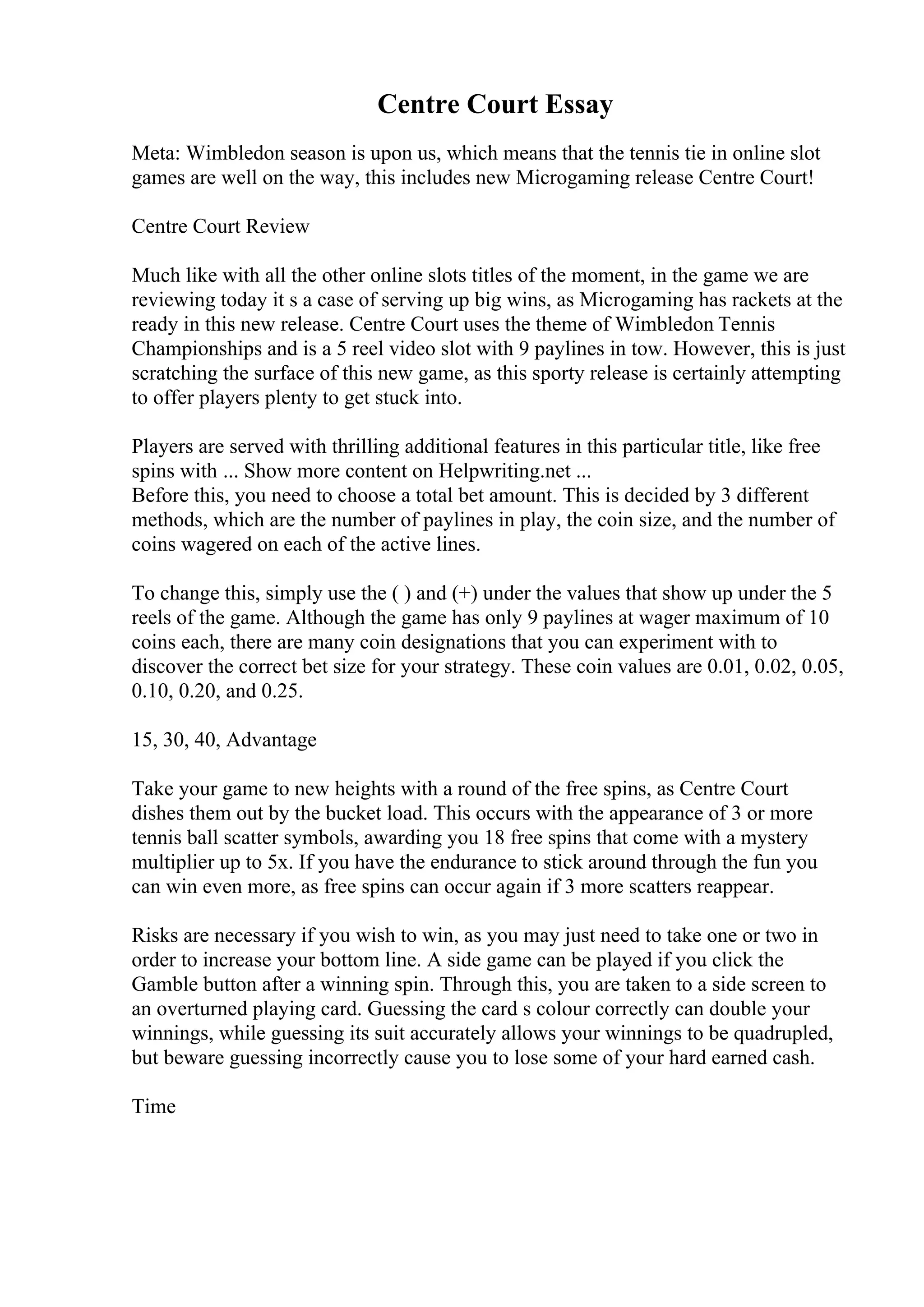 Centre Court Essay
Meta: Wimbledon season is upon us, which means that the tennis tie in online slot
games are well on the way, this includes new Microgaming release Centre Court!
Centre Court Review
Much like with all the other online slots titles of the moment, in the game we are
reviewing today it s a case of serving up big wins, as Microgaming has rackets at the
ready in this new release. Centre Court uses the theme of Wimbledon Tennis
Championships and is a 5 reel video slot with 9 paylines in tow. However, this is just
scratching the surface of this new game, as this sporty release is certainly attempting
to offer players plenty to get stuck into.
Players are served with thrilling additional features in this particular title, like free
spins with ... Show more content on Helpwriting.net ...
Before this, you need to choose a total bet amount. This is decided by 3 different
methods, which are the number of paylines in play, the coin size, and the number of
coins wagered on each of the active lines.
To change this, simply use the ( ) and (+) under the values that show up under the 5
reels of the game. Although the game has only 9 paylines at wager maximum of 10
coins each, there are many coin designations that you can experiment with to
discover the correct bet size for your strategy. These coin values are 0.01, 0.02, 0.05,
0.10, 0.20, and 0.25.
15, 30, 40, Advantage
Take your game to new heights with a round of the free spins, as Centre Court
dishes them out by the bucket load. This occurs with the appearance of 3 or more
tennis ball scatter symbols, awarding you 18 free spins that come with a mystery
multiplier up to 5x. If you have the endurance to stick around through the fun you
can win even more, as free spins can occur again if 3 more scatters reappear.
Risks are necessary if you wish to win, as you may just need to take one or two in
order to increase your bottom line. A side game can be played if you click the
Gamble button after a winning spin. Through this, you are taken to a side screen to
an overturned playing card. Guessing the card s colour correctly can double your
winnings, while guessing its suit accurately allows your winnings to be quadrupled,
but beware guessing incorrectly cause you to lose some of your hard earned cash.
Time
 