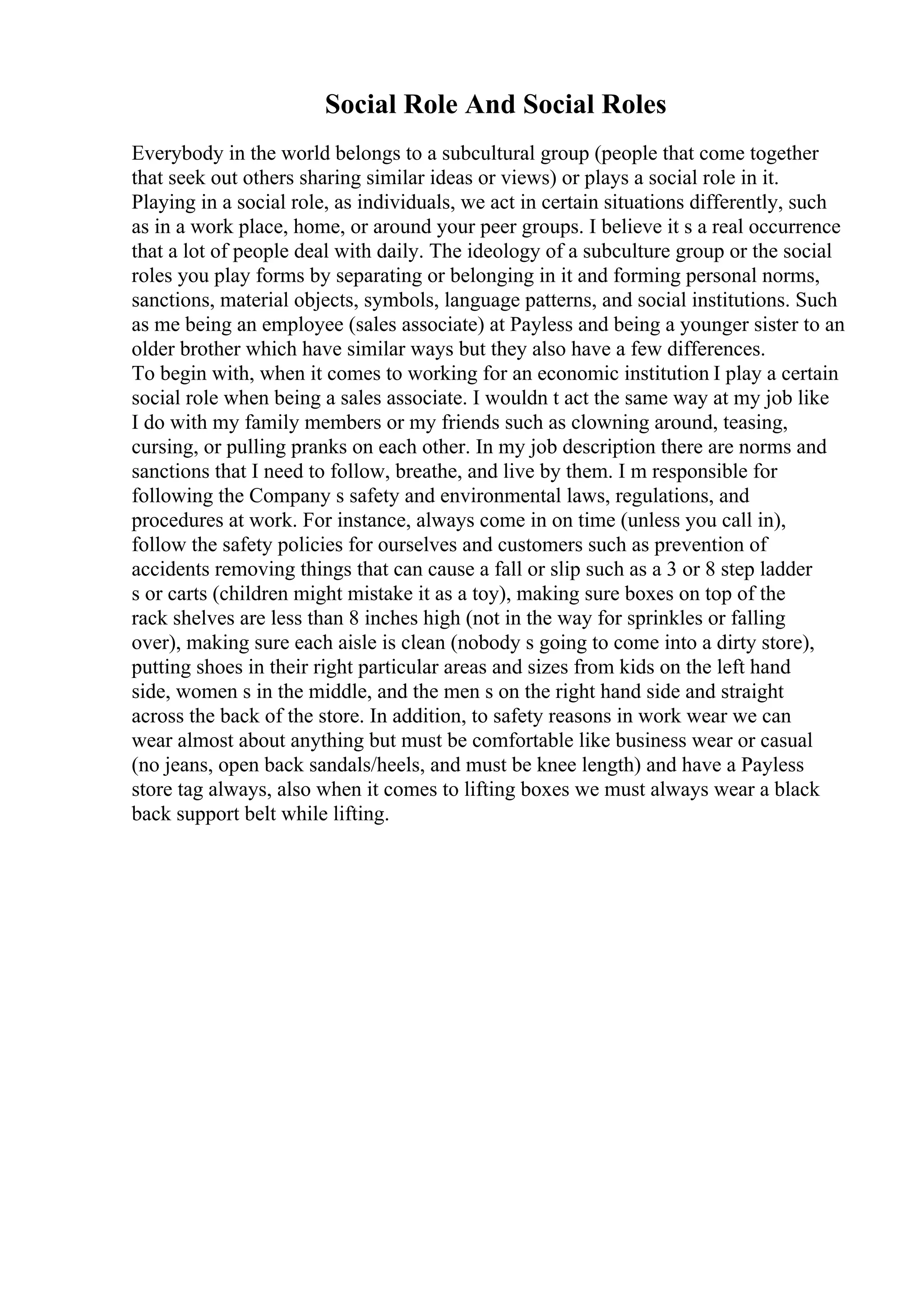 Social Role And Social Roles
Everybody in the world belongs to a subcultural group (people that come together
that seek out others sharing similar ideas or views) or plays a social role in it.
Playing in a social role, as individuals, we act in certain situations differently, such
as in a work place, home, or around your peer groups. I believe it s a real occurrence
that a lot of people deal with daily. The ideology of a subculture group or the social
roles you play forms by separating or belonging in it and forming personal norms,
sanctions, material objects, symbols, language patterns, and social institutions. Such
as me being an employee (sales associate) at Payless and being a younger sister to an
older brother which have similar ways but they also have a few differences.
To begin with, when it comes to working for an economic institution I play a certain
social role when being a sales associate. I wouldn t act the same way at my job like
I do with my family members or my friends such as clowning around, teasing,
cursing, or pulling pranks on each other. In my job description there are norms and
sanctions that I need to follow, breathe, and live by them. I m responsible for
following the Company s safety and environmental laws, regulations, and
procedures at work. For instance, always come in on time (unless you call in),
follow the safety policies for ourselves and customers such as prevention of
accidents removing things that can cause a fall or slip such as a 3 or 8 step ladder
s or carts (children might mistake it as a toy), making sure boxes on top of the
rack shelves are less than 8 inches high (not in the way for sprinkles or falling
over), making sure each aisle is clean (nobody s going to come into a dirty store),
putting shoes in their right particular areas and sizes from kids on the left hand
side, women s in the middle, and the men s on the right hand side and straight
across the back of the store. In addition, to safety reasons in work wear we can
wear almost about anything but must be comfortable like business wear or casual
(no jeans, open back sandals/heels, and must be knee length) and have a Payless
store tag always, also when it comes to lifting boxes we must always wear a black
back support belt while lifting.
 