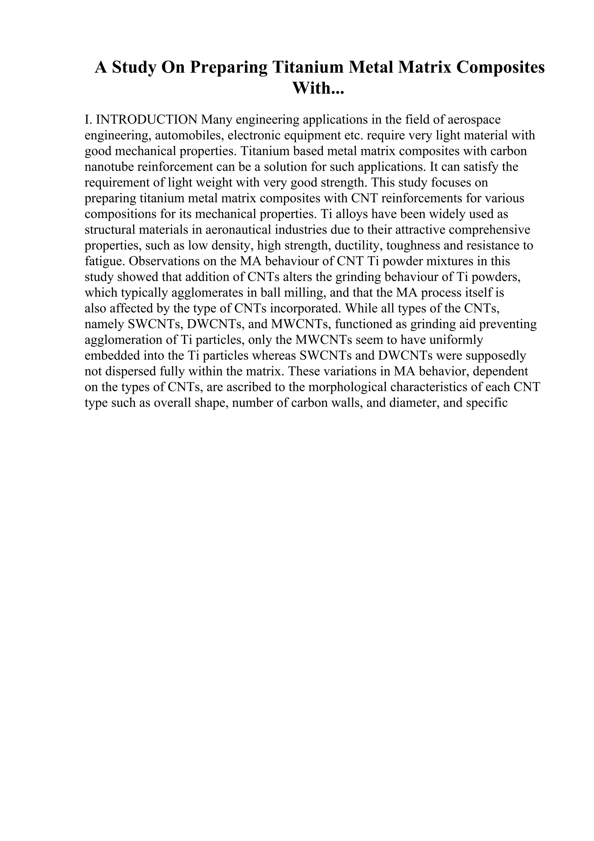 A Study On Preparing Titanium Metal Matrix Composites
With...
I. INTRODUCTION Many engineering applications in the field of aerospace
engineering, automobiles, electronic equipment etc. require very light material with
good mechanical properties. Titanium based metal matrix composites with carbon
nanotube reinforcement can be a solution for such applications. It can satisfy the
requirement of light weight with very good strength. This study focuses on
preparing titanium metal matrix composites with CNT reinforcements for various
compositions for its mechanical properties. Ti alloys have been widely used as
structural materials in aeronautical industries due to their attractive comprehensive
properties, such as low density, high strength, ductility, toughness and resistance to
fatigue. Observations on the MA behaviour of CNT Ti powder mixtures in this
study showed that addition of CNTs alters the grinding behaviour of Ti powders,
which typically agglomerates in ball milling, and that the MA process itself is
also affected by the type of CNTs incorporated. While all types of the CNTs,
namely SWCNTs, DWCNTs, and MWCNTs, functioned as grinding aid preventing
agglomeration of Ti particles, only the MWCNTs seem to have uniformly
embedded into the Ti particles whereas SWCNTs and DWCNTs were supposedly
not dispersed fully within the matrix. These variations in MA behavior, dependent
on the types of CNTs, are ascribed to the morphological characteristics of each CNT
type such as overall shape, number of carbon walls, and diameter, and specific
 