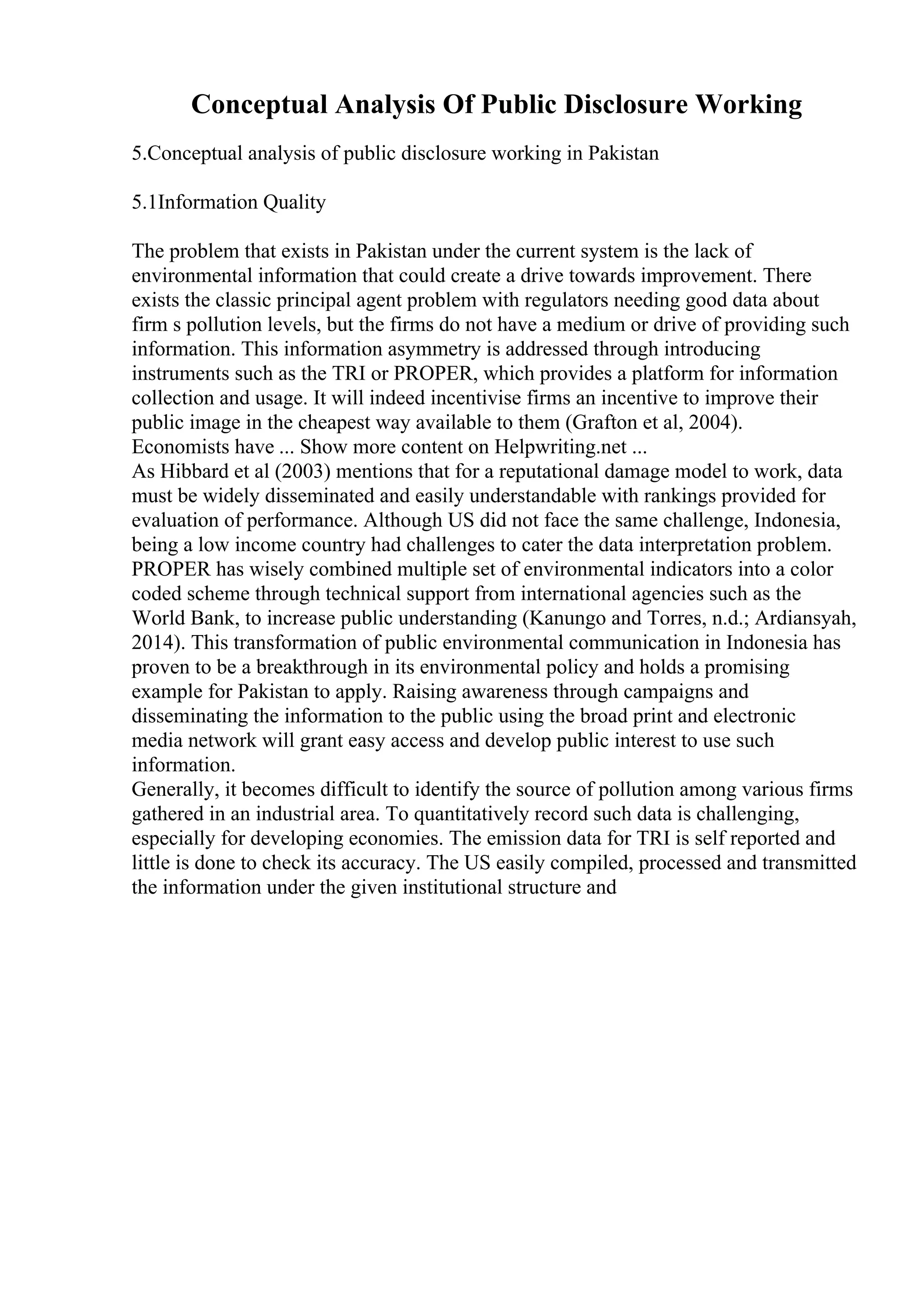 Conceptual Analysis Of Public Disclosure Working
5.Conceptual analysis of public disclosure working in Pakistan
5.1Information Quality
The problem that exists in Pakistan under the current system is the lack of
environmental information that could create a drive towards improvement. There
exists the classic principal agent problem with regulators needing good data about
firm s pollution levels, but the firms do not have a medium or drive of providing such
information. This information asymmetry is addressed through introducing
instruments such as the TRI or PROPER, which provides a platform for information
collection and usage. It will indeed incentivise firms an incentive to improve their
public image in the cheapest way available to them (Grafton et al, 2004).
Economists have ... Show more content on Helpwriting.net ...
As Hibbard et al (2003) mentions that for a reputational damage model to work, data
must be widely disseminated and easily understandable with rankings provided for
evaluation of performance. Although US did not face the same challenge, Indonesia,
being a low income country had challenges to cater the data interpretation problem.
PROPER has wisely combined multiple set of environmental indicators into a color
coded scheme through technical support from international agencies such as the
World Bank, to increase public understanding (Kanungo and Torres, n.d.; Ardiansyah,
2014). This transformation of public environmental communication in Indonesia has
proven to be a breakthrough in its environmental policy and holds a promising
example for Pakistan to apply. Raising awareness through campaigns and
disseminating the information to the public using the broad print and electronic
media network will grant easy access and develop public interest to use such
information.
Generally, it becomes difficult to identify the source of pollution among various firms
gathered in an industrial area. To quantitatively record such data is challenging,
especially for developing economies. The emission data for TRI is self reported and
little is done to check its accuracy. The US easily compiled, processed and transmitted
the information under the given institutional structure and
 