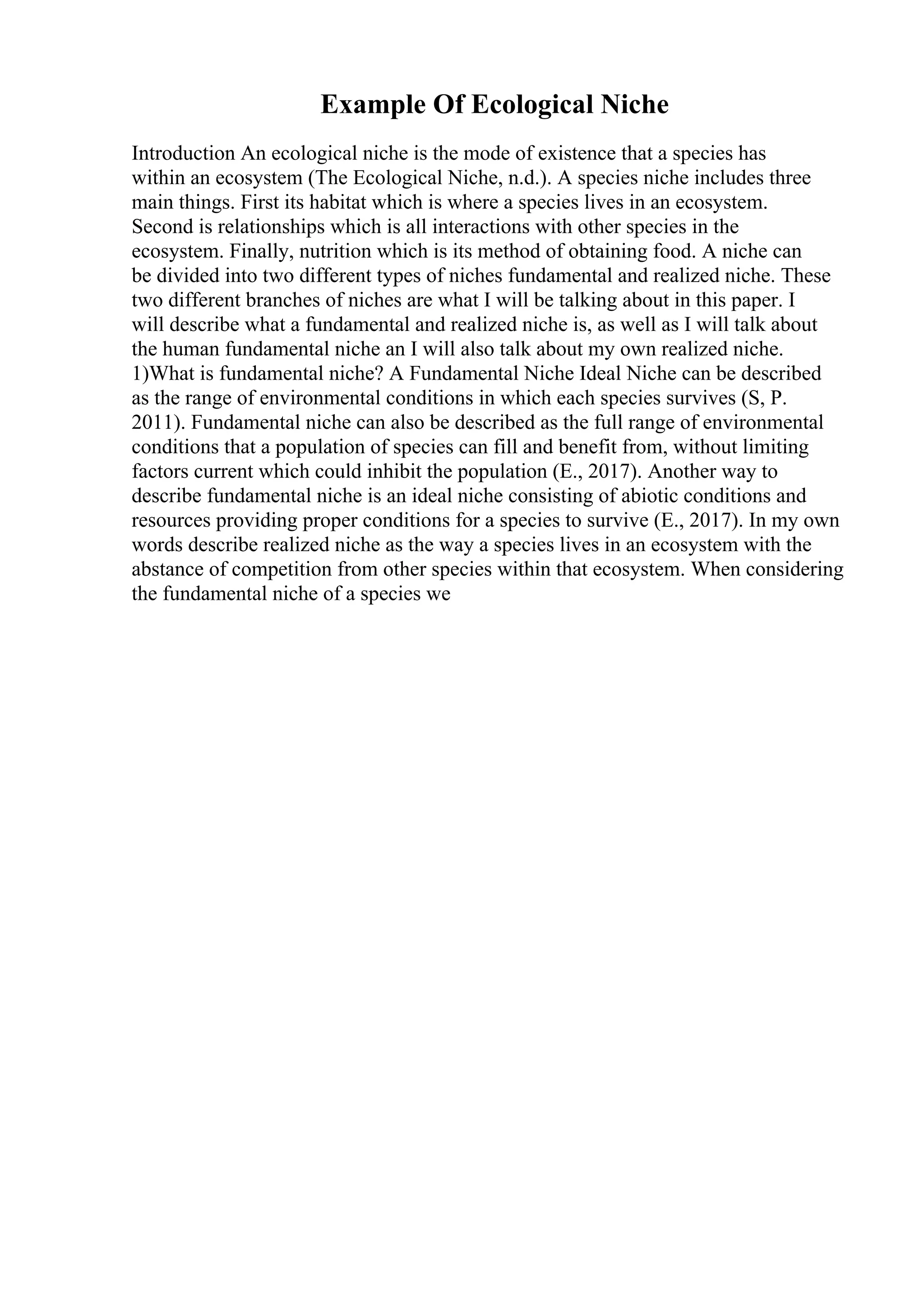 Example Of Ecological Niche
Introduction An ecological niche is the mode of existence that a species has
within an ecosystem (The Ecological Niche, n.d.). A species niche includes three
main things. First its habitat which is where a species lives in an ecosystem.
Second is relationships which is all interactions with other species in the
ecosystem. Finally, nutrition which is its method of obtaining food. A niche can
be divided into two different types of niches fundamental and realized niche. These
two different branches of niches are what I will be talking about in this paper. I
will describe what a fundamental and realized niche is, as well as I will talk about
the human fundamental niche an I will also talk about my own realized niche.
1)What is fundamental niche? A Fundamental Niche Ideal Niche can be described
as the range of environmental conditions in which each species survives (S, P.
2011). Fundamental niche can also be described as the full range of environmental
conditions that a population of species can fill and benefit from, without limiting
factors current which could inhibit the population (E., 2017). Another way to
describe fundamental niche is an ideal niche consisting of abiotic conditions and
resources providing proper conditions for a species to survive (E., 2017). In my own
words describe realized niche as the way a species lives in an ecosystem with the
abstance of competition from other species within that ecosystem. When considering
the fundamental niche of a species we
 