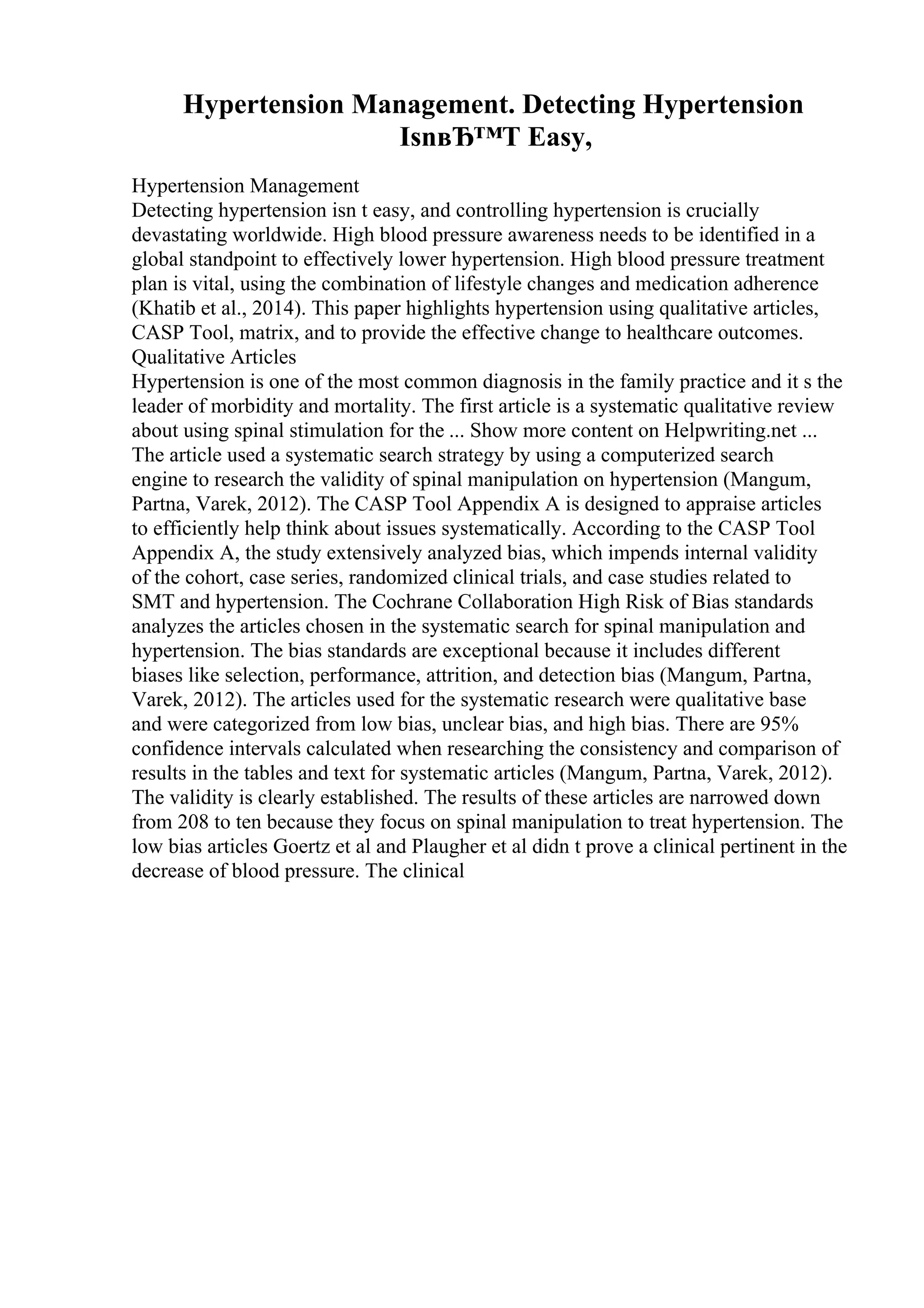 Hypertension Management. Detecting Hypertension
IsnвЂ™T Easy,
Hypertension Management
Detecting hypertension isn t easy, and controlling hypertension is crucially
devastating worldwide. High blood pressure awareness needs to be identified in a
global standpoint to effectively lower hypertension. High blood pressure treatment
plan is vital, using the combination of lifestyle changes and medication adherence
(Khatib et al., 2014). This paper highlights hypertension using qualitative articles,
CASP Tool, matrix, and to provide the effective change to healthcare outcomes.
Qualitative Articles
Hypertension is one of the most common diagnosis in the family practice and it s the
leader of morbidity and mortality. The first article is a systematic qualitative review
about using spinal stimulation for the ... Show more content on Helpwriting.net ...
The article used a systematic search strategy by using a computerized search
engine to research the validity of spinal manipulation on hypertension (Mangum,
Partna, Varek, 2012). The CASP Tool Appendix A is designed to appraise articles
to efficiently help think about issues systematically. According to the CASP Tool
Appendix A, the study extensively analyzed bias, which impends internal validity
of the cohort, case series, randomized clinical trials, and case studies related to
SMT and hypertension. The Cochrane Collaboration High Risk of Bias standards
analyzes the articles chosen in the systematic search for spinal manipulation and
hypertension. The bias standards are exceptional because it includes different
biases like selection, performance, attrition, and detection bias (Mangum, Partna,
Varek, 2012). The articles used for the systematic research were qualitative base
and were categorized from low bias, unclear bias, and high bias. There are 95%
confidence intervals calculated when researching the consistency and comparison of
results in the tables and text for systematic articles (Mangum, Partna, Varek, 2012).
The validity is clearly established. The results of these articles are narrowed down
from 208 to ten because they focus on spinal manipulation to treat hypertension. The
low bias articles Goertz et al and Plaugher et al didn t prove a clinical pertinent in the
decrease of blood pressure. The clinical
 