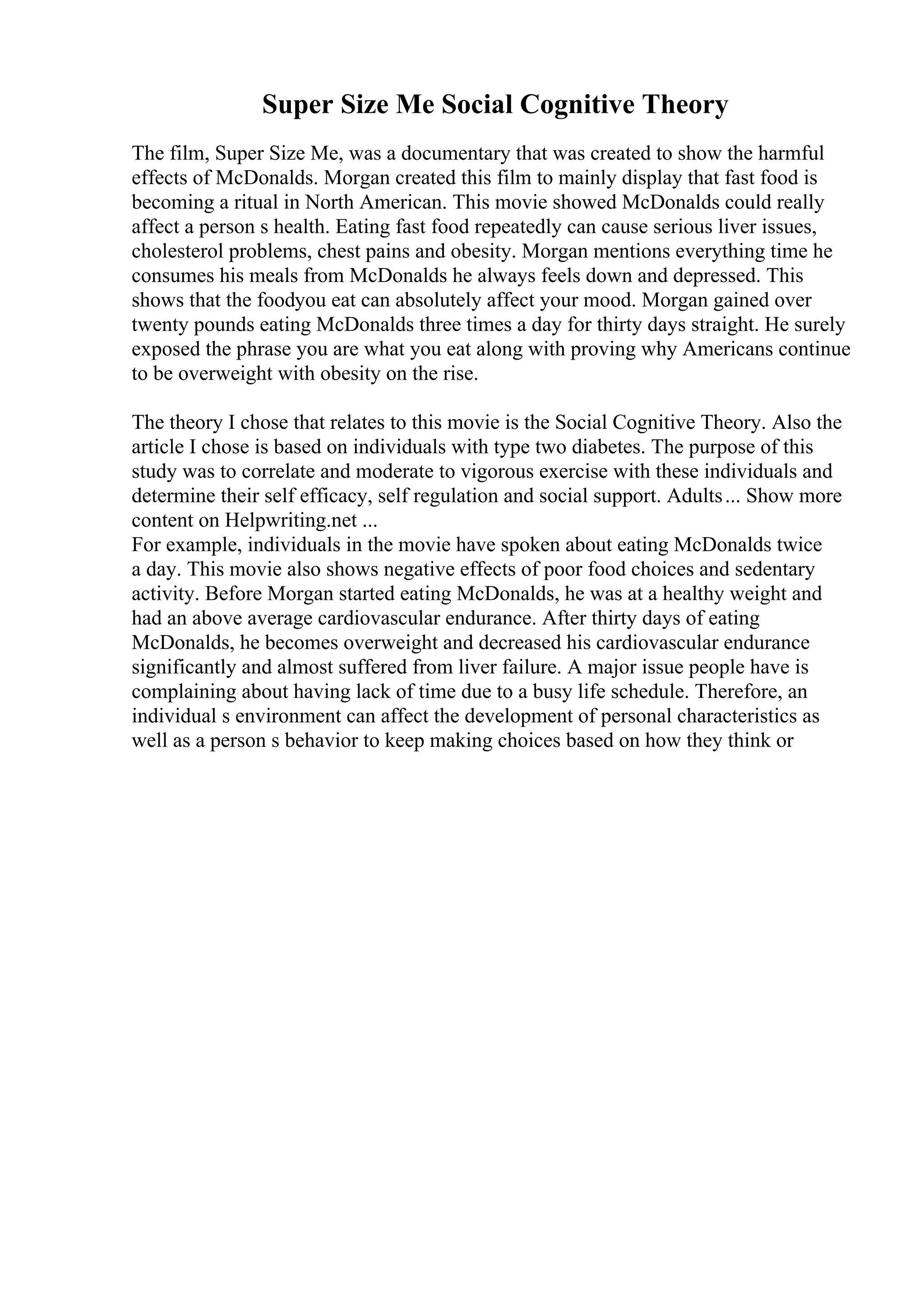 Super Size Me Social Cognitive Theory
The film, Super Size Me, was a documentary that was created to show the harmful
effects of McDonalds. Morgan created this film to mainly display that fast food is
becoming a ritual in North American. This movie showed McDonalds could really
affect a person s health. Eating fast food repeatedly can cause serious liver issues,
cholesterol problems, chest pains and obesity. Morgan mentions everything time he
consumes his meals from McDonalds he always feels down and depressed. This
shows that the foodyou eat can absolutely affect your mood. Morgan gained over
twenty pounds eating McDonalds three times a day for thirty days straight. He surely
exposed the phrase you are what you eat along with proving why Americans continue
to be overweight with obesity on the rise.
The theory I chose that relates to this movie is the Social Cognitive Theory. Also the
article I chose is based on individuals with type two diabetes. The purpose of this
study was to correlate and moderate to vigorous exercise with these individuals and
determine their self efficacy, self regulation and social support. Adults... Show more
content on Helpwriting.net ...
For example, individuals in the movie have spoken about eating McDonalds twice
a day. This movie also shows negative effects of poor food choices and sedentary
activity. Before Morgan started eating McDonalds, he was at a healthy weight and
had an above average cardiovascular endurance. After thirty days of eating
McDonalds, he becomes overweight and decreased his cardiovascular endurance
significantly and almost suffered from liver failure. A major issue people have is
complaining about having lack of time due to a busy life schedule. Therefore, an
individual s environment can affect the development of personal characteristics as
well as a person s behavior to keep making choices based on how they think or
 