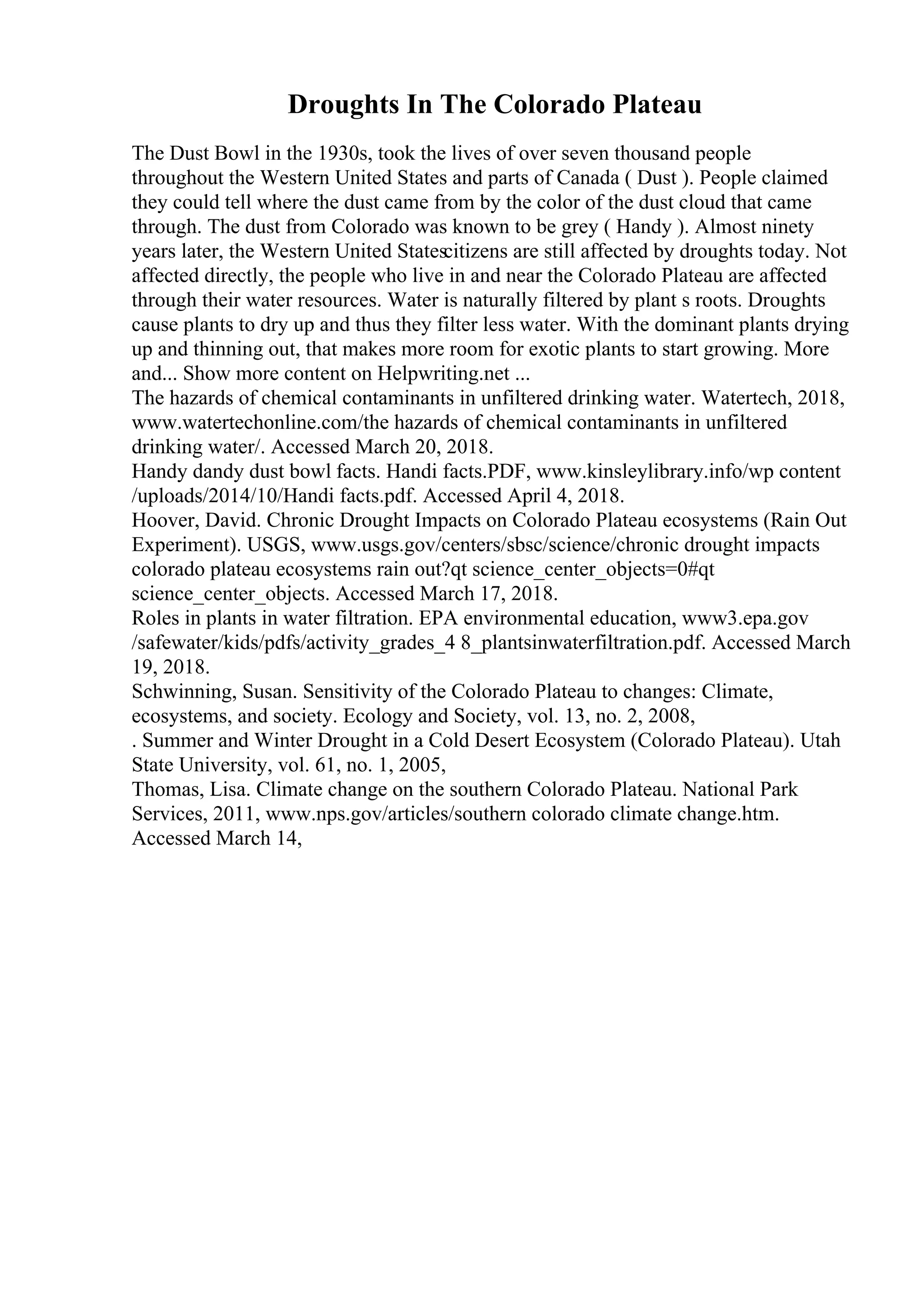Droughts In The Colorado Plateau
The Dust Bowl in the 1930s, took the lives of over seven thousand people
throughout the Western United States and parts of Canada ( Dust ). People claimed
they could tell where the dust came from by the color of the dust cloud that came
through. The dust from Colorado was known to be grey ( Handy ). Almost ninety
years later, the Western United Statescitizens are still affected by droughts today. Not
affected directly, the people who live in and near the Colorado Plateau are affected
through their water resources. Water is naturally filtered by plant s roots. Droughts
cause plants to dry up and thus they filter less water. With the dominant plants drying
up and thinning out, that makes more room for exotic plants to start growing. More
and... Show more content on Helpwriting.net ...
The hazards of chemical contaminants in unfiltered drinking water. Watertech, 2018,
www.watertechonline.com/the hazards of chemical contaminants in unfiltered
drinking water/. Accessed March 20, 2018.
Handy dandy dust bowl facts. Handi facts.PDF, www.kinsleylibrary.info/wp content
/uploads/2014/10/Handi facts.pdf. Accessed April 4, 2018.
Hoover, David. Chronic Drought Impacts on Colorado Plateau ecosystems (Rain Out
Experiment). USGS, www.usgs.gov/centers/sbsc/science/chronic drought impacts
colorado plateau ecosystems rain out?qt science_center_objects=0#qt
science_center_objects. Accessed March 17, 2018.
Roles in plants in water filtration. EPA environmental education, www3.epa.gov
/safewater/kids/pdfs/activity_grades_4 8_plantsinwaterfiltration.pdf. Accessed March
19, 2018.
Schwinning, Susan. Sensitivity of the Colorado Plateau to changes: Climate,
ecosystems, and society. Ecology and Society, vol. 13, no. 2, 2008,
. Summer and Winter Drought in a Cold Desert Ecosystem (Colorado Plateau). Utah
State University, vol. 61, no. 1, 2005,
Thomas, Lisa. Climate change on the southern Colorado Plateau. National Park
Services, 2011, www.nps.gov/articles/southern colorado climate change.htm.
Accessed March 14,
 