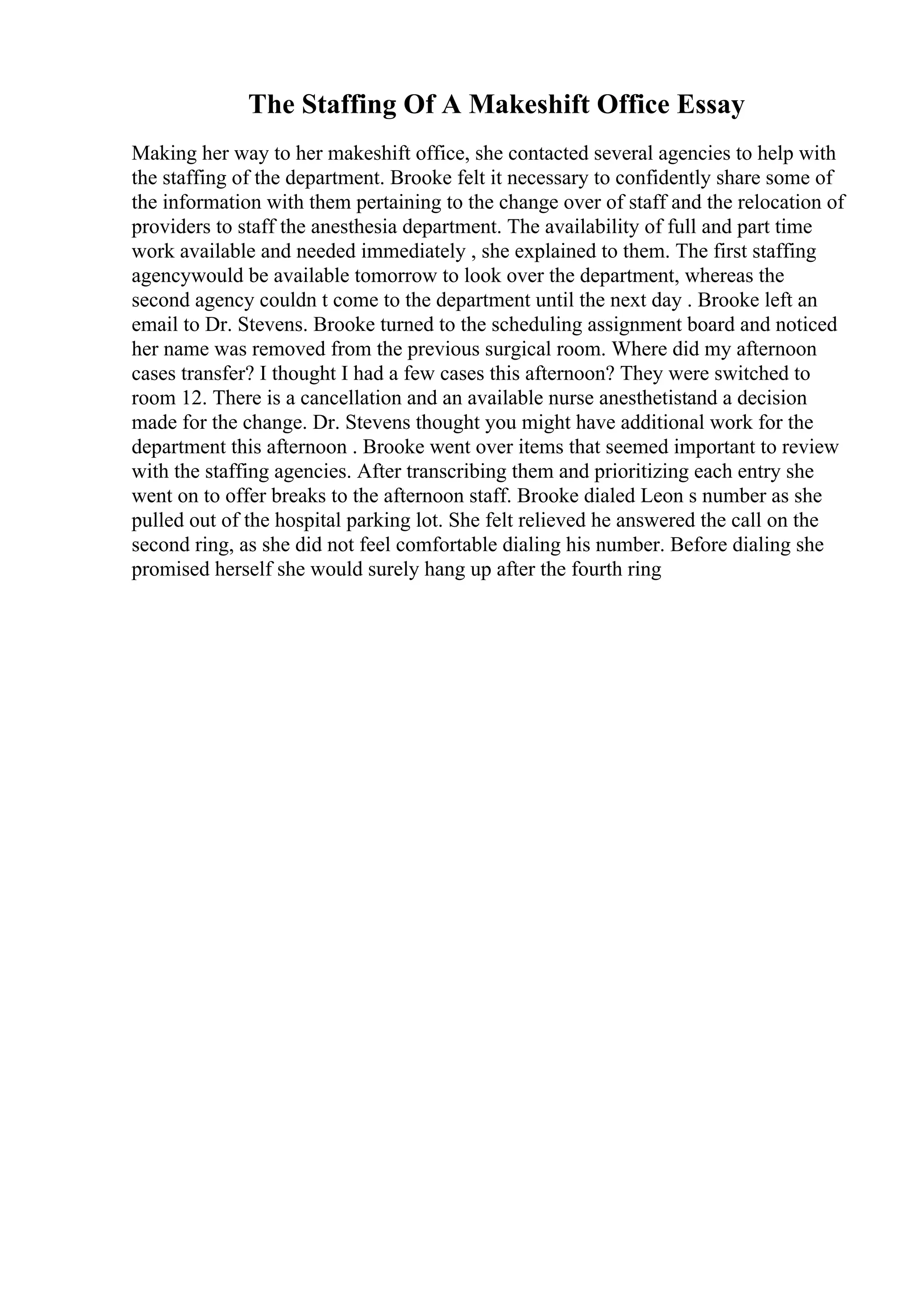 The Staffing Of A Makeshift Office Essay
Making her way to her makeshift office, she contacted several agencies to help with
the staffing of the department. Brooke felt it necessary to confidently share some of
the information with them pertaining to the change over of staff and the relocation of
providers to staff the anesthesia department. The availability of full and part time
work available and needed immediately , she explained to them. The first staffing
agencywould be available tomorrow to look over the department, whereas the
second agency couldn t come to the department until the next day . Brooke left an
email to Dr. Stevens. Brooke turned to the scheduling assignment board and noticed
her name was removed from the previous surgical room. Where did my afternoon
cases transfer? I thought I had a few cases this afternoon? They were switched to
room 12. There is a cancellation and an available nurse anesthetistand a decision
made for the change. Dr. Stevens thought you might have additional work for the
department this afternoon . Brooke went over items that seemed important to review
with the staffing agencies. After transcribing them and prioritizing each entry she
went on to offer breaks to the afternoon staff. Brooke dialed Leon s number as she
pulled out of the hospital parking lot. She felt relieved he answered the call on the
second ring, as she did not feel comfortable dialing his number. Before dialing she
promised herself she would surely hang up after the fourth ring
 