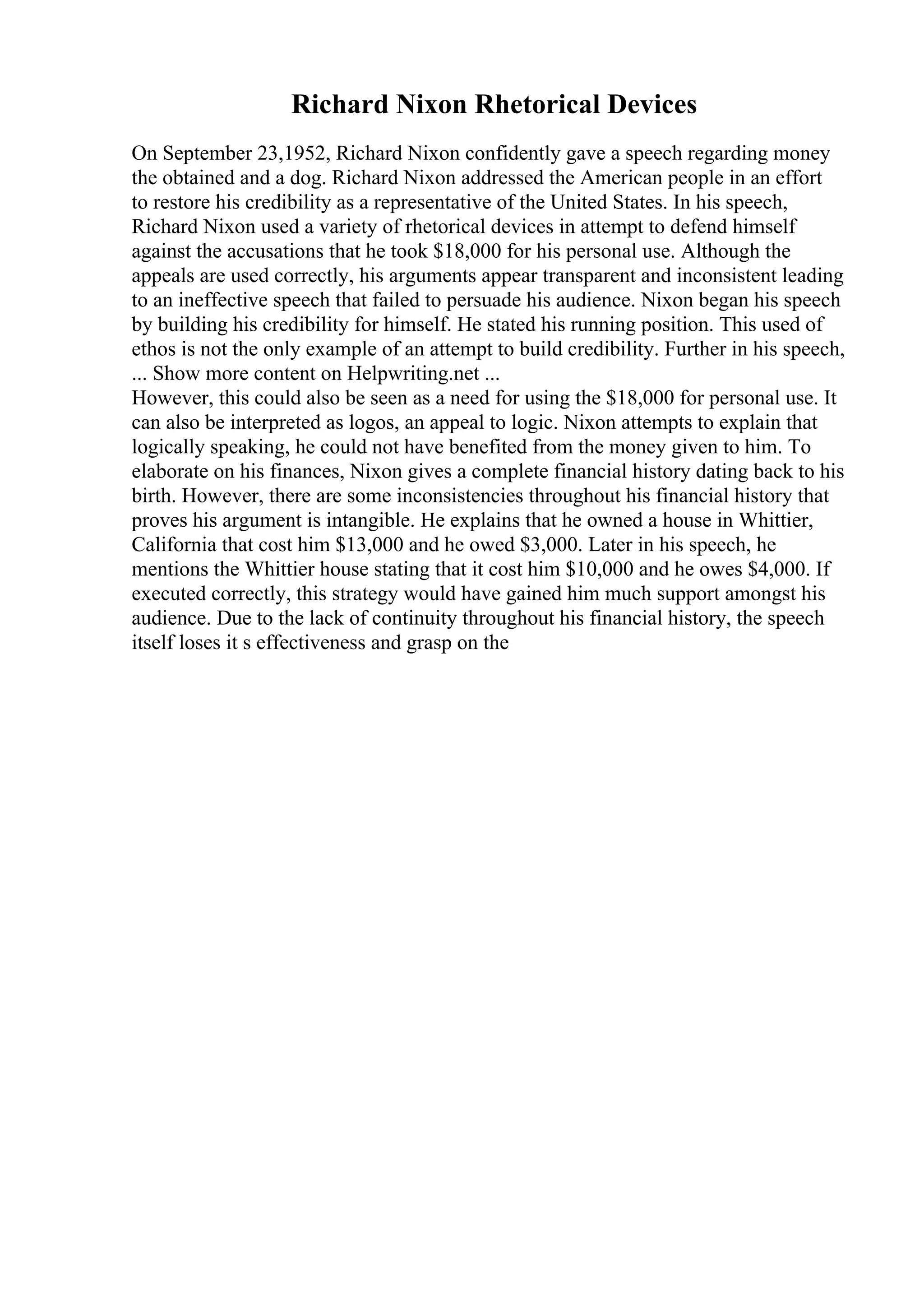 Richard Nixon Rhetorical Devices
On September 23,1952, Richard Nixon confidently gave a speech regarding money
the obtained and a dog. Richard Nixon addressed the American people in an effort
to restore his credibility as a representative of the United States. In his speech,
Richard Nixon used a variety of rhetorical devices in attempt to defend himself
against the accusations that he took $18,000 for his personal use. Although the
appeals are used correctly, his arguments appear transparent and inconsistent leading
to an ineffective speech that failed to persuade his audience. Nixon began his speech
by building his credibility for himself. He stated his running position. This used of
ethos is not the only example of an attempt to build credibility. Further in his speech,
... Show more content on Helpwriting.net ...
However, this could also be seen as a need for using the $18,000 for personal use. It
can also be interpreted as logos, an appeal to logic. Nixon attempts to explain that
logically speaking, he could not have benefited from the money given to him. To
elaborate on his finances, Nixon gives a complete financial history dating back to his
birth. However, there are some inconsistencies throughout his financial history that
proves his argument is intangible. He explains that he owned a house in Whittier,
California that cost him $13,000 and he owed $3,000. Later in his speech, he
mentions the Whittier house stating that it cost him $10,000 and he owes $4,000. If
executed correctly, this strategy would have gained him much support amongst his
audience. Due to the lack of continuity throughout his financial history, the speech
itself loses it s effectiveness and grasp on the
 