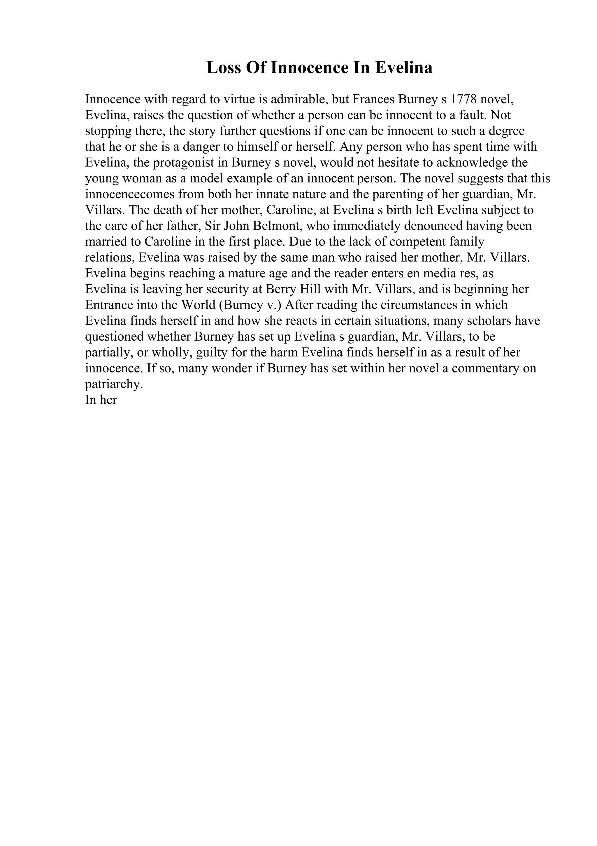 Loss Of Innocence In Evelina
Innocence with regard to virtue is admirable, but Frances Burney s 1778 novel,
Evelina, raises the question of whether a person can be innocent to a fault. Not
stopping there, the story further questions if one can be innocent to such a degree
that he or she is a danger to himself or herself. Any person who has spent time with
Evelina, the protagonist in Burney s novel, would not hesitate to acknowledge the
young woman as a model example of an innocent person. The novel suggests that this
innocencecomes from both her innate nature and the parenting of her guardian, Mr.
Villars. The death of her mother, Caroline, at Evelina s birth left Evelina subject to
the care of her father, Sir John Belmont, who immediately denounced having been
married to Caroline in the first place. Due to the lack of competent family
relations, Evelina was raised by the same man who raised her mother, Mr. Villars.
Evelina begins reaching a mature age and the reader enters en media res, as
Evelina is leaving her security at Berry Hill with Mr. Villars, and is beginning her
Entrance into the World (Burney v.) After reading the circumstances in which
Evelina finds herself in and how she reacts in certain situations, many scholars have
questioned whether Burney has set up Evelina s guardian, Mr. Villars, to be
partially, or wholly, guilty for the harm Evelina finds herself in as a result of her
innocence. If so, many wonder if Burney has set within her novel a commentary on
patriarchy.
In her
 