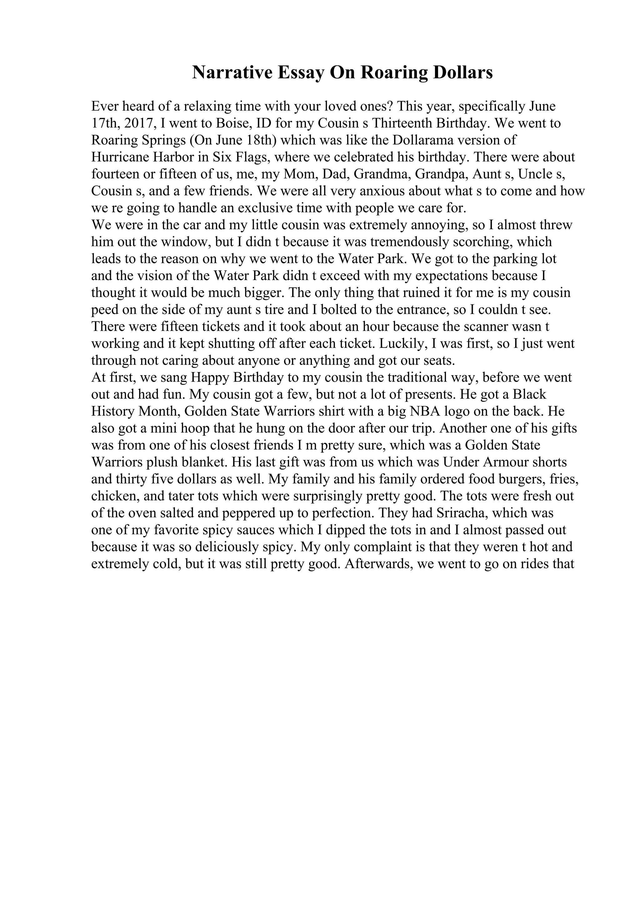 Narrative Essay On Roaring Dollars
Ever heard of a relaxing time with your loved ones? This year, specifically June
17th, 2017, I went to Boise, ID for my Cousin s Thirteenth Birthday. We went to
Roaring Springs (On June 18th) which was like the Dollarama version of
Hurricane Harbor in Six Flags, where we celebrated his birthday. There were about
fourteen or fifteen of us, me, my Mom, Dad, Grandma, Grandpa, Aunt s, Uncle s,
Cousin s, and a few friends. We were all very anxious about what s to come and how
we re going to handle an exclusive time with people we care for.
We were in the car and my little cousin was extremely annoying, so I almost threw
him out the window, but I didn t because it was tremendously scorching, which
leads to the reason on why we went to the Water Park. We got to the parking lot
and the vision of the Water Park didn t exceed with my expectations because I
thought it would be much bigger. The only thing that ruined it for me is my cousin
peed on the side of my aunt s tire and I bolted to the entrance, so I couldn t see.
There were fifteen tickets and it took about an hour because the scanner wasn t
working and it kept shutting off after each ticket. Luckily, I was first, so I just went
through not caring about anyone or anything and got our seats.
At first, we sang Happy Birthday to my cousin the traditional way, before we went
out and had fun. My cousin got a few, but not a lot of presents. He got a Black
History Month, Golden State Warriors shirt with a big NBA logo on the back. He
also got a mini hoop that he hung on the door after our trip. Another one of his gifts
was from one of his closest friends I m pretty sure, which was a Golden State
Warriors plush blanket. His last gift was from us which was Under Armour shorts
and thirty five dollars as well. My family and his family ordered food burgers, fries,
chicken, and tater tots which were surprisingly pretty good. The tots were fresh out
of the oven salted and peppered up to perfection. They had Sriracha, which was
one of my favorite spicy sauces which I dipped the tots in and I almost passed out
because it was so deliciously spicy. My only complaint is that they weren t hot and
extremely cold, but it was still pretty good. Afterwards, we went to go on rides that
 