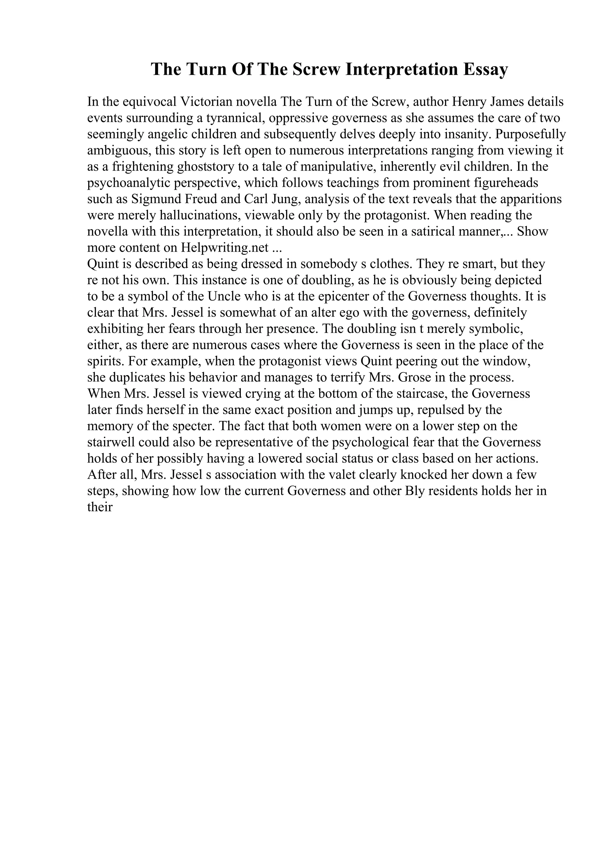 The Turn Of The Screw Interpretation Essay
In the equivocal Victorian novella The Turn of the Screw, author Henry James details
events surrounding a tyrannical, oppressive governess as she assumes the care of two
seemingly angelic children and subsequently delves deeply into insanity. Purposefully
ambiguous, this story is left open to numerous interpretations ranging from viewing it
as a frightening ghoststory to a tale of manipulative, inherently evil children. In the
psychoanalytic perspective, which follows teachings from prominent figureheads
such as Sigmund Freud and Carl Jung, analysis of the text reveals that the apparitions
were merely hallucinations, viewable only by the protagonist. When reading the
novella with this interpretation, it should also be seen in a satirical manner,... Show
more content on Helpwriting.net ...
Quint is described as being dressed in somebody s clothes. They re smart, but they
re not his own. This instance is one of doubling, as he is obviously being depicted
to be a symbol of the Uncle who is at the epicenter of the Governess thoughts. It is
clear that Mrs. Jessel is somewhat of an alter ego with the governess, definitely
exhibiting her fears through her presence. The doubling isn t merely symbolic,
either, as there are numerous cases where the Governess is seen in the place of the
spirits. For example, when the protagonist views Quint peering out the window,
she duplicates his behavior and manages to terrify Mrs. Grose in the process.
When Mrs. Jessel is viewed crying at the bottom of the staircase, the Governess
later finds herself in the same exact position and jumps up, repulsed by the
memory of the specter. The fact that both women were on a lower step on the
stairwell could also be representative of the psychological fear that the Governess
holds of her possibly having a lowered social status or class based on her actions.
After all, Mrs. Jessel s association with the valet clearly knocked her down a few
steps, showing how low the current Governess and other Bly residents holds her in
their
 