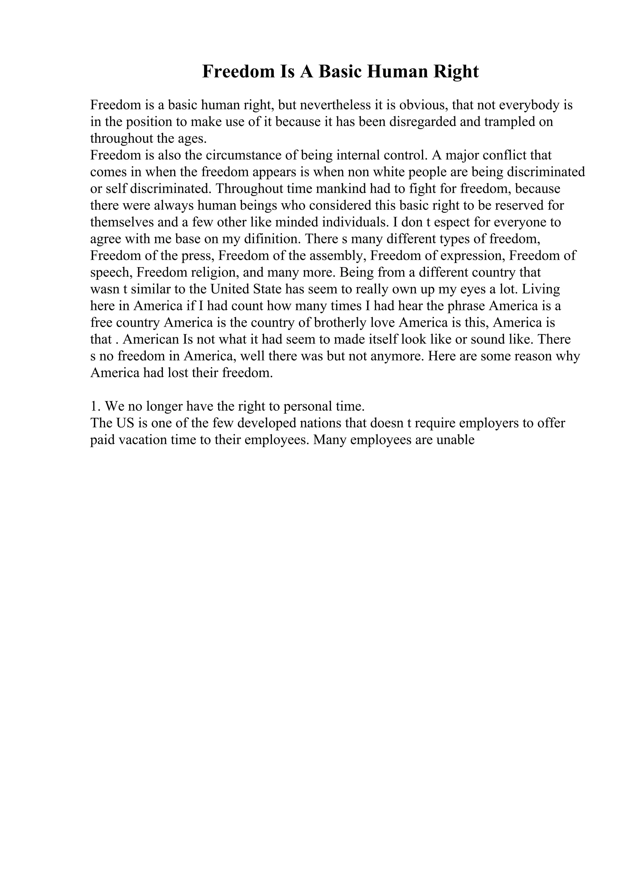 Freedom Is A Basic Human Right
Freedom is a basic human right, but nevertheless it is obvious, that not everybody is
in the position to make use of it because it has been disregarded and trampled on
throughout the ages.
Freedom is also the circumstance of being internal control. A major conflict that
comes in when the freedom appears is when non white people are being discriminated
or self discriminated. Throughout time mankind had to fight for freedom, because
there were always human beings who considered this basic right to be reserved for
themselves and a few other like minded individuals. I don t espect for everyone to
agree with me base on my difinition. There s many different types of freedom,
Freedom of the press, Freedom of the assembly, Freedom of expression, Freedom of
speech, Freedom religion, and many more. Being from a different country that
wasn t similar to the United State has seem to really own up my eyes a lot. Living
here in America if I had count how many times I had hear the phrase America is a
free country America is the country of brotherly love America is this, America is
that . American Is not what it had seem to made itself look like or sound like. There
s no freedom in America, well there was but not anymore. Here are some reason why
America had lost their freedom.
1. We no longer have the right to personal time.
The US is one of the few developed nations that doesn t require employers to offer
paid vacation time to their employees. Many employees are unable
 