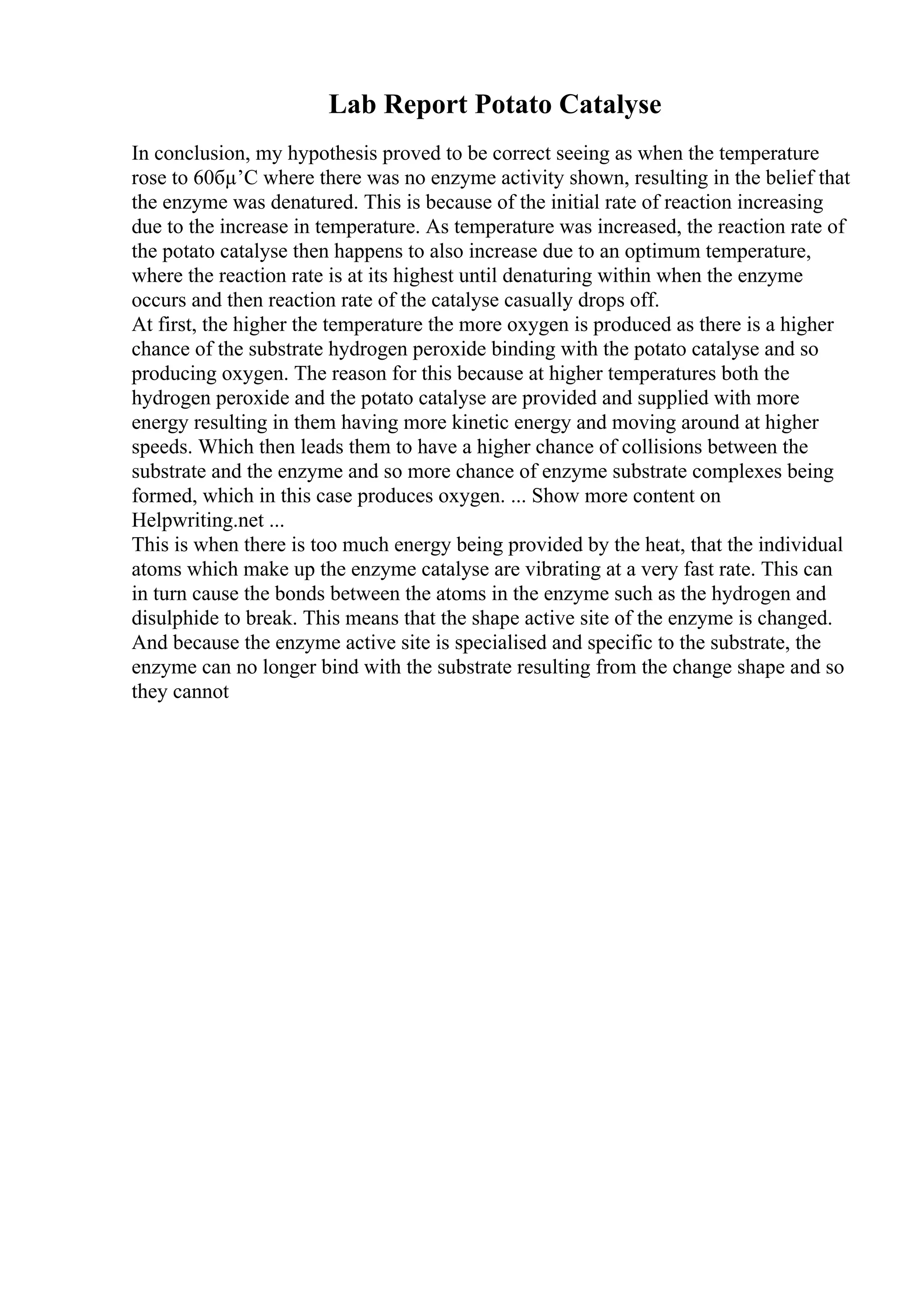 Lab Report Potato Catalyse
In conclusion, my hypothesis proved to be correct seeing as when the temperature
rose to 60бµ’C where there was no enzyme activity shown, resulting in the belief that
the enzyme was denatured. This is because of the initial rate of reaction increasing
due to the increase in temperature. As temperature was increased, the reaction rate of
the potato catalyse then happens to also increase due to an optimum temperature,
where the reaction rate is at its highest until denaturing within when the enzyme
occurs and then reaction rate of the catalyse casually drops off.
At first, the higher the temperature the more oxygen is produced as there is a higher
chance of the substrate hydrogen peroxide binding with the potato catalyse and so
producing oxygen. The reason for this because at higher temperatures both the
hydrogen peroxide and the potato catalyse are provided and supplied with more
energy resulting in them having more kinetic energy and moving around at higher
speeds. Which then leads them to have a higher chance of collisions between the
substrate and the enzyme and so more chance of enzyme substrate complexes being
formed, which in this case produces oxygen. ... Show more content on
Helpwriting.net ...
This is when there is too much energy being provided by the heat, that the individual
atoms which make up the enzyme catalyse are vibrating at a very fast rate. This can
in turn cause the bonds between the atoms in the enzyme such as the hydrogen and
disulphide to break. This means that the shape active site of the enzyme is changed.
And because the enzyme active site is specialised and specific to the substrate, the
enzyme can no longer bind with the substrate resulting from the change shape and so
they cannot
 
