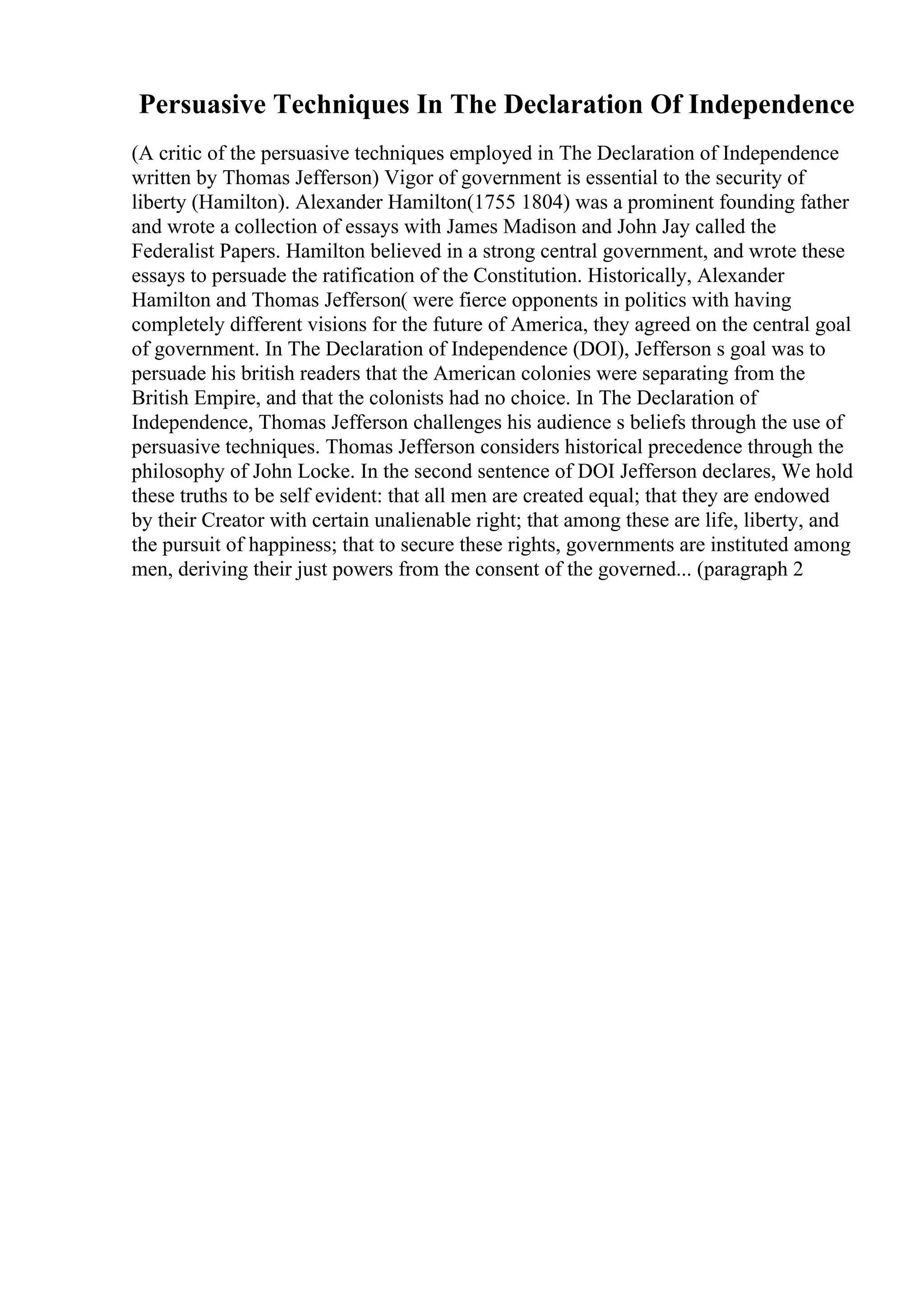Persuasive Techniques In The Declaration Of Independence
(A critic of the persuasive techniques employed in The Declaration of Independence
written by Thomas Jefferson) Vigor of government is essential to the security of
liberty (Hamilton). Alexander Hamilton(1755 1804) was a prominent founding father
and wrote a collection of essays with James Madison and John Jay called the
Federalist Papers. Hamilton believed in a strong central government, and wrote these
essays to persuade the ratification of the Constitution. Historically, Alexander
Hamilton and Thomas Jefferson( were fierce opponents in politics with having
completely different visions for the future of America, they agreed on the central goal
of government. In The Declaration of Independence (DOI), Jefferson s goal was to
persuade his british readers that the American colonies were separating from the
British Empire, and that the colonists had no choice. In The Declaration of
Independence, Thomas Jefferson challenges his audience s beliefs through the use of
persuasive techniques. Thomas Jefferson considers historical precedence through the
philosophy of John Locke. In the second sentence of DOI Jefferson declares, We hold
these truths to be self evident: that all men are created equal; that they are endowed
by their Creator with certain unalienable right; that among these are life, liberty, and
the pursuit of happiness; that to secure these rights, governments are instituted among
men, deriving their just powers from the consent of the governed... (paragraph 2
 