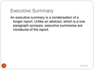 Executive Summary
     An executive summary is a condensation of a
      longer report. Unlike an abstract, which is a one
      paragraph synopsis, executive summaries are
      miniatures of the report.




13                                                 12/12/2010
 