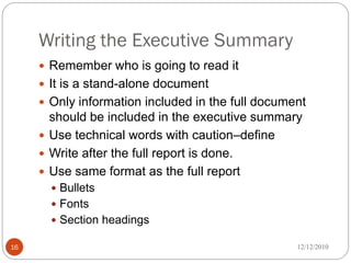 Writing the Executive Summary
      Remember who is going to read it
      It is a stand-alone document
      Only information included in the full document
       should be included in the executive summary
      Use technical words with caution–define
      Write after the full report is done.
      Use same format as the full report
        Bullets
        Fonts
        Section headings

16                                                 12/12/2010
 