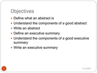 Objectives
     Define what an abstract is
     Understand the components of a good abstract
     Write an abstract
     Define an executive summary
     Understand the components of a good executive
      summary
     Write an executive summary




2                                              12/12/2010
 