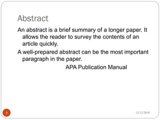 Abstract
    An abstract is a brief summary of a longer paper. It
      allows the reader to survey the contents of an
      article quickly.
    A well-prepared abstract can be the most important
      paragraph in the paper.
                        APA Publication Manual




3                                                 12/12/2010
 