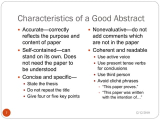 Characteristics of a Good Abstract
     Accurate—correctly                Nonevaluative—do not
      reflects the purpose and           add comments which
      content of paper                   are not in the paper
     Self-contained—can                Coherent and readable
      stand on its own. Does              Use active voice
      not need the paper to               Use present tense verbs
      be understood                        for conclusions
                                          Use third person
     Concise and specific—
                                          Avoid cliché phrases
       State the thesis
                                            ―This paper proves.‖
       Do not repeat the title
                                            ―This paper was written
       Give four or five key points         with the intention of…‖


7                                                               12/12/2010
 