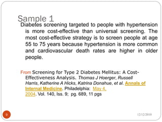 Sample 1
    Diabetes screening targeted to people with hypertension
      is more cost-effective than universal screening. The
      most cost-effective strategy is to screen people at age
      55 to 75 years because hypertension is more common
      and cardiovascular death rates are higher in older
      people.

    From Screening for Type 2 Diabetes Mellitus: A Cost-
      Effectiveness Analysis. Thomas J Hoerger, Russell
      Harris, Katherine A Hicks, Katrina Donahue, et al. Annals of
      Internal Medicine. Philadelphia: May 4,
      2004. Vol. 140, Iss. 9; pg. 689, 11 pgs



9                                                            12/12/2010
 
