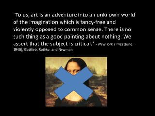 "To us, art is an adventure into an unknown world of the imagination which is fancy-free and violently opposed to common sense. There is no such thing as a good painting about nothing. We assert that the subject is critical." - New York Times (June 1943), Gottlieb, Rothko, and Newman