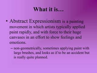 What it is…Abstract Expressionism isa painting movement in which artists typically applied paint rapidly, and with force to their huge canvases in an effort to show feelings and emotions.non-geometrically, sometimes applying paint with large brushes, and looks as if to be an accident but is really quite planned.