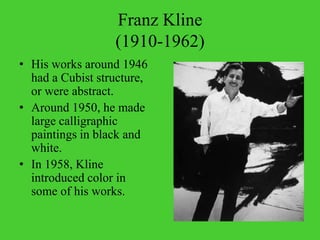 Franz Kline (1910-1962)His works around 1946 had a Cubist structure, or were abstract.Around 1950, he made large calligraphic paintings in black and white.In 1958, Kline introduced color in some of his works.
