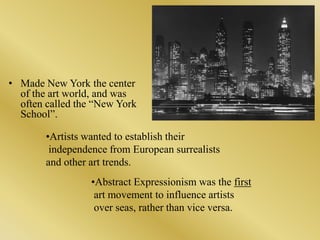 Made New York the center of the art world, and was often called the “New York School”.Artists wanted to establish their independence from European surrealists and other art trends.Abstract Expressionism was the first art movement to influence artists over seas, rather than vice versa.