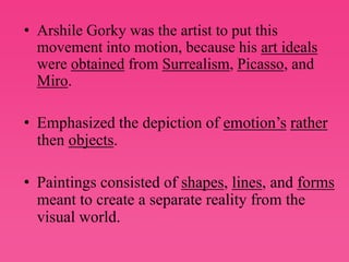 Arshile Gorky was the artist to put this movement into motion, because his art ideals were obtained from Surrealism, Picasso, and Miro. Emphasized the depiction of emotion’srather then objects.Paintings consisted of shapes, lines, and forms meant to create a separate reality from the visual world.