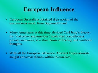 European InfluenceEuropean Surrealists obtained their notion of the unconscious mind, from Sigmund Freud. Many Americans at this time, derived Carl Jung’s theory- the “collective unconscious” holds that beneath ones private memories, is a store house of feeling and symbolic thoughts.With all the European influence, Abstract Expressionists sought universal themes within themselves.
